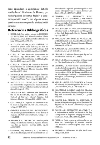 72 Cadernos Técnicos de Veterinária e Zootecnia, nº 71 - dezembro de 2013
mais aprendem a compensar déficits
vestibulares8
. Síndrome de Horner, pa-
ralisia/paresia do nervo facial3,8
e cera-
toconjutivite seca4,8
, em alguns casos,
persistem mesmo quando a infecção foi
sanada3
.
Referências Bibliográficas
1.	 SHELL,L.G.Otitemédiaeinterna.In:BICHARD,
S.J.; SHERDING, R.G. Manual Saunders: Clínica
dePequenosAnimais.2ed.SãoPaulo:EditoraRocca
Ltda. 2003, cap.57, p.473-475.
2.	 SCOTT, D.W.; MILLER JR., W.H., GRIFFIN, C.E.
Diseases of eyelids, claws, anal sacs, and ears. In:
Muller & Kirk’s Small Animal Dermatology. 6ed.
Philadelphia: Elsevier. 2001, cap.19, p.1185-1235.
3.	 COLE, L.K. Otitis media and otitis interna. In:
BICHARD, S.J.; SHERDING, R.G. Saunders
Manual of Small Animal Practice. 3ed. Philadelphia:
Elsevier. 2006, cap.61, p.593-598.
4.	 COLE, L.K.; PODELL, M. Diseases of the midd-
le and the inner ear. In: Handbook of Small Animal
Practice. 5ed. Missouri: Elsevier Saunders. 2008,
cap.108, p.1055-1064.
5.	 MURPHY, K.M. A review of techniques for the in-
vestigation of otitis externa and otitis media. Clin.
Tech. In Small Anim. Pract., v.16, p.236-241, 2001.
6.	 BRUYETTE, D.S.; LORENZ, M.D. Otitis externa
and otitis media: diagnostic and medical aspects.
Seminars in Veterinary Medicine and Surgery (Small
Animal), v.8, p.3-9, 1993.
7.	 RADLINSKY, M.G.; MASON, D.E. Diseases of
the ear. In: ETTINGER, S.J.; FELDMAN, E.C.
Textbook of Veterinary Internal Medicine. 6ed.
Missouri: Elsevier. 2005, cap.209, p.1180-1186.
8.	 GOTTHELF, L.N. Diagnosis and treatment of oti-
tis media in dogs and cats. Vet. Clin. Small Anim.,
v.34, p.469-487, 2004.
9.	 GAROSI, L.S.; LOWRIE, M.L.; SWINBOURNE,
N.F. Neurological manifestations of ear disease in
dogs and cats. Vet. Clin. Small Anim., v.42, p.1143-
1160, 2012.
10.	NELSON, R.W.; COUTO, C.G. Lateralização de
cabeça. In: Medicina Interna de Pequenos Animais.
4ed. Rio de Janeiro: Elsevier, 2010, cap.68,
p.1049-1055.
11.	OLIVEIRA, V.B; RIBEIRO, M.G.; ALMEIDA,
A.C.S.etal.Etiologia,perfildesensibilidadeaosan-
timicrobianos e aspectos epidemiológicos na otite
canina: retrospectivo de 616 casos. Semina: Ciên.
Agrar., v.33, n.6, p.2367-2374, 2012.
12.	OLIVEIRA, L.C.; BRILHANTE, R.S.N.;
CUNHA, A.M.S., CARVALHO, C.B.M. Perfil de
isolamento microbiano em cães com otite média e
externaassociadas.Arq.Bras.Med.Vet.Zootec.,v.58,
n.6, p.1009-1017, 2006.
13.	HILL, P.B. Otitis. In: Small Animal Dermatology:
a Practical Guide to the Diagnosis and Management
of Skin. 1ed. Edinburgh: Elsevier Science. 2002,
cap.12, p. 143-147
14.	NOXON, J.O. Otitis externa. In: BICHARD, S.B.;
SHERDING, R.G (ed). Saunders Manual of Small
Animal Practice. 3ed. Missouri: Saunders Elsevier.
2006, cap.59, p.574-581
15.	ROSSER JR, E.J. Causes of otitis externa. Vet. Clin.
Small Anim., v.34, p.459-468, 2004.
16.	GREENE, C.E. Infectious diseases of the dog and cat.
4ed. Missouri: Elsevier, 2012. 1357p.
17.	COLE, L.K. Otoscopic evaluation of the ear canal.
Vet. Clin. Small Anim., v.34, p.397-410, 2004.
18.	OLIVEIRA, L.C. Otite média e externa bilateral
em cães. Estudo comparativo do perfil microbioló-
gico e susceptibilidade a antimicrobianos das espé-
cies prevalentes. 2004. 95f. Dissertação (Mestrado
em Microbiologia Médica) – Departamento de
Patologia e Medicina Legal, Universidade Federal
do Ceará, Fortaleza.
19.	NJAA, B.L.; COLE, L.K.; TABACCA, N. Practical
oticanatomyandphysiologyofthedosandcat.Vet.
Clin. Small Anim., v.42, p. 1109-1126, 2012
20.	COLOMBINI, S.; MERCHANT, S.R. Microbial
flora and antimicrobial susceptibility patterns from
dogs with otitis media. Vet. Dermat., v.11, p.235-
239, 2000.
21.	GAROSI, L.S.; DENNIS, R.; SCHWARZ, T.
Reviewofdiagnosticimagingofearsdiseasesinthe
dog and cat. Vet. Radiol. Ultrassound, v.44, p.137-
146, 2003.
22.	DOUST, A.K.; HAMMOND, G.; CAVE, T. et
al. Assessment of middle ear disease in the dog:
a comparison of diagnostic imaging modalities. J.
Small Anim. Pract., v.48, p.188-192, 2007.
23.	PATEL, A. Otitis externa y otitis media em um
perro. In: Dermatologia de pequenos animales.
1ed. Barcelona: Elsevier España, 2010, cap. 57,
p.322-352.
24.	KENNIS, R.A. Feline otitis. Vet. Clin. Small Anim.,
v.43, p.51-56, 2013.
 