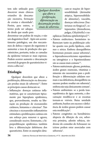 74 Cadernos Técnicos de Veterinária e Zootecnia, nº 71 - dezembro de 2013
Qualquer desordem
que altere a
proliferação,
diferenciação ou
descamação produz
sinais de seborreia.
tem sido utilizado para
descrever sinais clínicos
oriundos da descama-
ção excessiva, formação
de crostas e oleosidade3
.
Porém, para outros, o
termo pode ser adequa-
do desde que usado para
denominar um padrão de reação, e não
um diagnóstico final1
. Após um acome-
timento patológico, um dos mecanis-
mos de defesa e reparo do organismo é
aumentar a taxa de produção dos que-
ratinócitos, portanto, todas as camadas
da epiderme tornam-se mais espessas.
Podem ocorrer aumento e descamação
anormal de grupos de queratinócitos vi-
síveis a olho nu2
.
Etiologia
Qualquer desordem que altere a
proliferação, diferenciação ou descama-
ção produz sinais de seborreia1,4
. Entre
as principais causas destacam-se:
•	Inflamação: doenças cutâneas infla-
matórias, que se caracterizam tipica-
mente por hiperplasia epidérmica,
que, provavelmente, resulta na libe-
ração ou produção de eicosanoides
cutâneos, histamina e citocinas4
. Tais
citocinas e eicosanoides inflamatórios
estimulam a proliferaçãoo cutânea em
um esforço para remover o agravo,
considerado nocivo. Entretanto, a hi-
perproliferação epidérmica também
leva a diferenciação defeituosa dos
queratócitos. Entre os exemplos deta-
cam-se reações de hiper-
sensibilidade (dermatite
atópica, hipersensibilida-
de alimentar), vasculite,
doenças infecciosas (bac-
terianas ou fúngicas)1
, ec-
toparasitos (demodicose,
pulgas, Chleyletiella) e ne-
oplásicas (linfoma epiteliotrópico)1,4
.
•	Fatores endócrinos: hormônios in-
fluenciam tanto na proliferação celu-
lar quanto nos perfis lipídicos, cutâ-
neo e sérico. Embora desequilíbrios
hormonais possam causar seborreia4
,
o hiperadrenocorticismo espontâneo
ou iatrogênico e o hipotireoidismo
são as causas mais comuns1,4
.
•	Fatores nutricionais: glicose, proteínas,
ácidos graxos essenciais, vitaminas e
minerais são necessários para a proli-
feração e diferenciação celulares nor-
mais e sua deficiência, desequilíbrio ou
excesso podem resultar em seborreia4
,
emboranãosejaclinicamentecomum1
.
•	Fatores ambientais: se a perda tran-
sepidérmica de água aumenta, a des-
camação modifica-se e as escamas
tornam-se visíveis. Baixa umidade
ambiente, banhos em excesso e defici-
ência de ácidos graxos podem causar
esta modificação4
.
•	Fatores congênitos ou hereditários:
alopecia da diluição da cor, sebor-
reia primária, adenite sebácea, sín-
drome do comedão do Schnauzer ou
ictiose podem estar associadas com
seborreia4
.
 