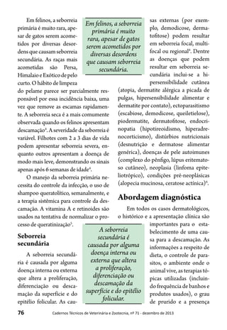 76 Cadernos Técnicos de Veterinária e Zootecnia, nº 71 - dezembro de 2013
Em felinos, a seborreia
primária é muito rara, ape-
sar de gatos serem acome-
tidos por diversas desor-
densquecausamseborreia
secundária. As raças mais
acometidas são Persa,
HimalaioeExóticodepelo
curto. O hábito de limpeza
do pelame parece ser parcialmente res-
ponsável por essa incidência baixa, uma
vez que remove as escamas rapidamen-
te. A seborreia seca é a mais comumente
observada quando os felinos apresentam
descamação4
.Aseveridadedaseborreiaé
variável. Filhotes com 2 a 3 dias de vida
podem apresentar seborreia severa, en-
quanto outros apresentam a doença de
modo mais leve, demonstrando os sinais
apenas após 6 semanas de idade4
.
O manejo da seborreia primária ne-
cessita do controle da infecção, o uso de
shampoo queratolítico, semanalmente, e
a terapia sistêmica para controle da des-
camação. A vitamina A e retinoides são
usados na tentativa de normalizar o pro-
cesso de queratinização5
.
Seborreia
secundária
A seborreia secundá-
ria é causada por alguma
doença interna ou externa
que altera a proliferação,
diferenciação ou desca-
mação da superfície e do
epitélio folicular. As cau-
sas externas (por exem-
plo, demodicose, derma-
tofitose) podem resultar
em seborreia focal, multi-
focal ou regional4
. Dentre
as doenças que podem
resultar em seborreia se-
cundária inclui-se a hi-
persensibilidade cutânea
(atopia, dermatite alérgica a picada de
pulgas, hipersensibilidade alimentar e
dermatite por contato), ectoparasitismo
(escabiose, demodicose, queiletielose),
piodermatite, dermatofitose, endocri-
nopatia (hipotireoidismo, hiperadre-
nocorticismo), distúrbios nutricionais
(desnutrição e dermatose alimentar
genérica), doenças de pele autoimunes
(complexo do pênfigo, lúpus eritemato-
so cutâneo), neoplasia (linfoma epite-
liotrópico), condições pré-neoplásicas
(alopecia mucinosa, ceratose actínica)6
.
Abordagem diagnóstica
Em todos os casos dermatológicos,
o histórico e a apresentação clínica são
importantes para o esta-
belecimento de uma cau-
sa para a descamação. As
informações a respeito de
dieta, o controle de para-
sitos, o ambiente onde o
animal vive, as terapias tó-
picas utilizadas (incluin-
do frequência de banhos e
produtos usados), o grau
de prurido e a presença
Em felinos, a seborreia
primária é muito
rara, apesar de gatos
serem acometidos por
diversas desordens
que causam seborreia
secundária.
A seborreia
secundária é
causada por alguma
doença interna ou
externa que altera
a proliferação,
diferenciação ou
descamação da
superfície e do epitélio
folicular.
 