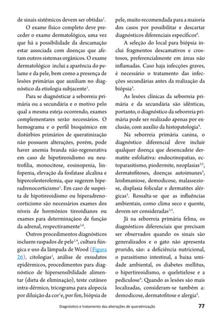 77Diagnóstico e tratamento das alterações de queratinização
de sinais sistêmicos devem ser obtidas1
.
O exame físico completo deve pre-
ceder o exame dermatológico, uma vez
que há a possibilidade da descamação
estar associada com doenças que afe-
tam outros sistemas orgânicos. O exame
dermatológico inclui a aparência do pe-
lame e da pele, bem como a presença de
lesões primárias que auxiliam no diag-
nóstico da etiologia subjacente1
.
Para se diagnósticar a seborreia pri-
mária ou a secundária e o motivo pelo
qual a mesma esteja ocorrendo, exames
complementares serão necessários. O
hemograma e o perfil bioquímico em
distúrbios primários de queratinização
não possuem alterações, porém, pode
haver anemia branda não-regenerativa
em caso de hipotireoidismo ou neu-
trofilia, monocitose, eosinopenia, lin-
fopenia, elevação da fosfatase alcalina e
hipercolesterolemia, que sugerem hipe-
radrenocorticismo1
. Em caso de suspei-
ta de hipotireoidismo ou hiperadreno-
corticismo são necessários exames dos
níveis de hormônios tireoidianos ou
exames para determinaçãoo de função
da adrenal, respectivamente1,6
.
Outros procedimentos diagnósticos
incluem raspados de pele1,4
, cultura fún-
gica e uso da lâmpada de Wood (Figura
26), citologias1
, análise de exsudatos
epidérmicos, procedimentos para diag-
nóstico de hipersensibilidade alimen-
tar (dieta de eliminação), teste cutâneo
intra-dérmico, tricograma para alopecia
por diluição da cor1
e, por fim, biópsia de
pele, muito recomendada para a maioria
dos casos por possibilitar e descartar
diagnósticos diferenciais específicos6
.
A seleção do local para biópsia in-
clui fragmentos descamativos e cros-
tosos, preferencialmente em áreas não
inflamadas. Caso haja infecções graves,
é necessário o tratamento das infec-
ções secundárias antes da realização da
biópsia3
.
As lesões clínicas da seborreia pri-
mária e da secundária são idênticas,
portanto, o diagnóstico da seborreia pri-
mária pode ser realizado apenas por ex-
clusão, com auxílio da histopatologia4
.
Na seborreia primária canina, o
diagnóstico diferencial deve incluir
qualquer doença que desencadeie der-
matite esfoliativa: endocrinopatias, ec-
toparasitismo, piodermite, neoplasias3,5
,
dermatofitoses, doenças autoimunes3
,
leishmaniose, demodicose, malassezio-
se, displasia folicular e dermatites alér-
gicas5
. Ressalta-se que as influências
ambientais, como clima seco e quente,
devem ser consideradas3,5
.
Já na seborreia primária felina, os
diagnósticos diferenciais que precisam
ser observados quando os sinais são
generalizados e o gato não apresenta
prurido, são: a deficiência nutricional,
o parasitismo intestinal, a baixa umi-
dade ambiental, os diabetes mellitus,
o hipertireoidismo, o queletielose e a
pediculose4
. Quando as lesões são mais
localizadas, consideram-se também a:
demodicose, dermatofitose e alergia4
.
 