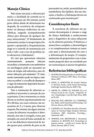 78 Cadernos Técnicos de Veterinária e Zootecnia, nº 71 - dezembro de 2013
Manejo Clínico
Não existe cura para a seborreia pri-
mária e a facilidade do controle irá va-
riar de cão para cão. No entanto, ocorre
piora clínica diante de alimentação ina-
dequada, da ocorrência de ectoparasi-
tismo ou doenças endócrinas ou me-
tabólicas, exigindo acompanhamento
clínico para detecção de qualquer do-
ença intercorrente4
. O fundamento do
tratamento correto é a terapia tópica fre-
quente e apropriada e, frequentemente,
exige-se o controle de manutenção por
toda a vida6
, com o uso de produtos an-
ti-seborreicos e hidratantes4
.
Os cães que apresentam seborreia
constantemente possuem infecção
secundária,otratamentocomantibióticos
ou anti-fúngicos pode ser necessário no
início da terapia anti-seborreica, para eli-
minar infecções pré-existentes4
. O trata-
mento sintomático pode ser tópico, sistê-
micoouambos1
eaescolhadoshampooe
o vigor do tratamento dependerá da natu-
rezadaseborreia4
.
Para o tratamento da seborreia se-
cundária é necessário a correção da cau-
sa primária. Com o tratamento, os sinais
devem se resolver espontaneamente em
30 a 60 dias; em casos crônicos, são ne-
cessários de 3 a 4 meses para observar
resposta. No entanto, em alguns animais
a causa da seborreia secundária é deter-
minada, mas não é corrigida, como, por
exemplo, em casos de baixa umidade do
ar ou em deficiência intencional de áci-
dos graxos para controle de peso ou de
pancreatite ou, ainda, anormalidades no
metabolismo dos lipídeos. Em tais situ-
ações, o banho e a hidratação devem ser
continuados para manutenção4
.
Considerações finais
A ocorrência de seborreia em pa-
cientes dermatopatas é comum e exige
do clínico habilidade e conhecimento
para o diagnóstico da causa subjacente
ou da seborreia primária. O histórico, o
exame físico completo, o dermatológico
e os complementares tornam-se essen-
ciais para o direcionamento do caso e
a determinação da terapia. O compro-
metimento do proprietário com o trata-
mento proposto deve ser ressaltado por
ser essencial para o sucesso terapêutico.
Referências bibliográficas
1.	 BLOOM,P.B.Scalingdisorders.In:NorthAmerica
Veterinary Conference, 2007, Ithaca, Proceedings...
Ithaca: 2007.
2.	 PATEL, A.; FORSYTHE, P.J. Saunders Solutions
in Veterinary Practice: Small Animal Dermatology.
Edinburgh: Saunders Elsevier, 2008. 379p.
3.	 GROSS, T.L.; IHRKE, P.J.; WALDER, E.J. et al.
Doenças de pele do cão e do gato – Diagnóstico clí-
nico e histopatológico. 2 ed. São Paulo: Roca, 2009.
p.156-160.
4.	 MULLER, W.H.; GRIFFIN, C.E.; CAMPBELL,
K.L. Muller e Kirk’s Small Animal Dermatology. 7ed.
St Louis: Elsevier, 2012. 938p.
5.	 CANNON, A.G. Hereditary disorders of keratini-
zation. In: Voorjaars Dagen European Veterinary
Conference, 2007, Amsterdan, Proceedings…
Amsterdan: 2007.
6.	 WERNER, A.H.; MESSINGER, L. Dermatoses
esfoliativas. In: RHODES, K.H. Dermatologia de
pequenos animais – consulta em 5 minutos. Rio de
Janeiro: Revinter, 2005. P. 74-83.
 