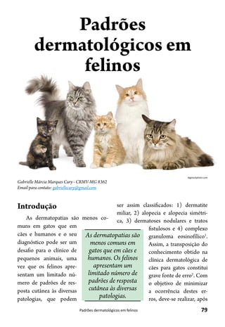 79Padrões dermatológicos em felinos
Gabrielle Márcia Marques Cury - CRMV-MG 8362
Email para contato: gabriellecury@gmail.com
Padrões
dermatológicos em
felinos
Introdução
As dermatopatias são menos co-
muns em gatos que em
cães e humanos e o seu
diagnóstico pode ser um
desafio para o clínico de
pequenos animais, uma
vez que os felinos apre-
sentam um limitado nú-
mero de padrões de res-
posta cutânea às diversas
patologias, que podem
ser assim classificados: 1) dermatite
miliar, 2) alopecia e alopecia simétri-
ca, 3) dermatoses nodulares e tratos
fistulosos e 4) complexo
granuloma eosinofílico1
.
Assim, a transposição do
conhecimento obtido na
clínica dermatológica de
cães para gatos constitui
grave fonte de erro2
. Com
o objetivo de minimizar
a ocorrência destes er-
ros, deve-se realizar, após
As dermatopatias são
menos comuns em
gatos que em cães e
humanos. Os felinos
apresentam um
limitado número de
padrões de resposta
cutânea às diversas
patologias.
bigstockphoto.com
 