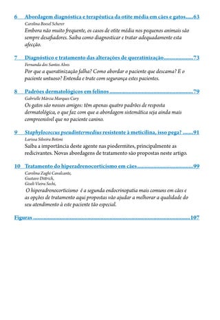 6	 Abordagem diagnóstica e terapêutica da otite média em cães e gatos......63
Carolina Boesel Scherer
Embora não muito frequente, os casos de otite média nos pequenos animais são
sempre desafiadores. Saiba como diagnosticar e tratar adequadamente esta
afecção.
7	 Diagnóstico e tratamento das alterações de queratinização.....................73
Fernanda dos Santos Alves
Por que a queratinização falha? Como abordar o paciente que descama? E o
paciente untuoso? Entenda e trate com segurança estes pacientes.
8	 Padrões dermatológicos em felinos..........................................................79
Gabrielle Márcia Marques Cury
Os gatos são nossos amigos: têm apenas quatro padrões de resposta
dermatológica, o que faz com que a abordagem sistemática seja ainda mais
compreensível que no paciente canino.
9	 Staphylococcus pseudintermedius resistente à meticilina, isso pega?........91
Larissa Silveira Botoni
Saiba a importância deste agente nas piodermites, principalmente as
redicivantes. Novas abordagens de tratamento são propostas neste artigo.
10	 Tratamento do hiperadrenocorticismo em cães.......................................99
Carolina Zaghi Cavalcante,
Gustavo Dittrich,
Giseli Vieira Sechi,
O hiperadrenocorticismo é a segunda endocrinopatia mais comuns em cães e
as opções de tratamento aqui propostas vão ajudar a melhorar a qualidade do
seu atendimento à este paciente tão especial.
Figuras............................................................................................................107
 