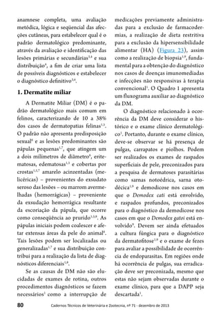 80 Cadernos Técnicos de Veterinária e Zootecnia, nº 71 - dezembro de 2013
anamnese completa, uma avaliação
metódica, lógica e seqüencial das afec-
ções cutâneas, para estabelecer qual é o
padrão dermatológico predominante,
através da avaliação e identificação das
lesões primárias e secundárias3,4
e sua
distribuição4
, a fim de criar uma lista
de possíveis diagnósticos e estabelecer
o diagnóstico definitivo3,4
.
1. Dermatite miliar
A Dermatite Miliar (DM) é o pa-
drão dermatológico mais comum em
felinos, caracterizando de 10 a 38%
dos casos de dermatopatias felinas1,5
.
O padrão não apresenta predisposição
sexual6
e as lesões predominantes são
pápulas pequenas1,7
, que atingem um
a dois milímetros de diâmetro6
, erite-
matosas, edematosas1,5
e cobertas por
crostas1,5,7
amarelo acinzentadas (me-
licéricas) – provenientes do exsudato
seroso das lesões – ou marrom averme-
lhadas (hemorrágicas) – proveniente
da exsudação hemorrágica resultante
da escoriação da pápula, que ocorre
como conseqüência ao prurido1,5,8
. As
pápulas iniciais podem coalescer e afe-
tar extensas áreas da pele do animal6
.
Tais lesões podem ser localizadas ou
generalizadas1,7
e sua distribuição con-
tribui para a realização da lista de diag-
nósticos diferenciais1,8
.
Se as causas de DM não são elu-
cidadas de exames de rotina, outros
procedimentos diagnósticos se fazem
necessários1
como a interrupção de
medicações previamente administra-
das para a exclusão de farmacoder-
mias, a realização de dieta restritiva
para a exclusão da hipersensibilidade
alimentar (HA) (Figura 23), assim
como a realização de biopsia1,9
, funda-
mental para a obtenção do diagnóstico
nos casos de doenças imunomediadas
e infecções não responsivas à terapia
convencional1
. O Quadro 1 apresenta
um fluxograma auxiliar ao diagnóstico
da DM.
O diagnóstico relacionado à ocor-
rência da DM deve considerar o his-
tórico e o exame clínico dermatológi-
co1
. Portanto, durante o exame clínico,
deve-se observar se há presença de
pulgas, carrapatos e piolhos. Podem
ser realizados os exames de raspados
superficiais de pele, preconizados para
a pesquisa de dermatoses parasitárias
como sarnas notoédrica, sarna oto-
décica1,9
e demodicose nos casos em
que o Demodex cati está envolvido,
e raspados profundos, preconizados
para o diagnóstico da demodicose nos
casos em que o Demodex gatoi está en-
volvido9
. Devem ser ainda efetuados
a cultura fúngica para o diagnóstico
da dermatofitose1,9
e o exame de fezes
para avaliar a possibilidade de ocorrên-
cia de endoparasitas. Em regiões onde
há ocorrência de pulgas, sua erradica-
ção deve ser preconizada, mesmo que
estas não sejam observadas durante o
exame clínico, para que a DAPP seja
descartada1
.
 