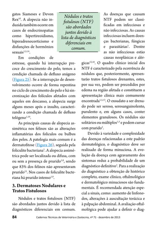 84 Cadernos Técnicos de Veterinária e Zootecnia, nº 71 - dezembro de 2013
gatos Siameses e Devon
Rex10
. A alopecia não in-
duzidatambémocorreem
casos de endocrinopatias
como hipertireoidismo,
hiperadrenocorticismo e
disfunções de hormônios
sexuais1,5,14
.
Em condições de
estresse, quando há interrupção pre-
coce do crescimento do pelo, temos a
condição chamada de defluxo anágeno
(Figura 25). Se a interrupção de desen-
volvimento ocorre de forma repentina
no ciclo de crescimento do pelo e há sin-
cronização dos folículos afetados com
aqueles em descanso, a alopecia surge
alguns meses após o insulto, caracteri-
zando a condição chamada de defluxo
telógeno1,10
.
As principais causas de alopecia as-
simétrica nos felinos são as alterações
inflamatórias dos folículos ou bulbos
dos pelos. A patologia mais comum é a
dermatofitose (Figura 26), seguida pela
foliculite bacteriana1
. A alopecia assimé-
trica pode ser localizada ou difusa, com
ou sem a presença de prurido1,9
, sendo
que 83% dos felinos não apresentavam
prurido15
. Nos casos de foliculite bacte-
riana há prurido intenso1,9
.
3. Dermatoses Nodulares e
Tratos Fistulosos
Nódulos e tratos fistulosos (NTF)
são abordados juntos devido à lista de
diagnósticos diferenciais em comum.
As doenças que causam
NTF podem ser classi-
ficadas em infecciosas e
não infecciosas. As causas
infecciosas incluem doen-
ças bacterianas, fúngicas
e parasitárias1
. Dentre
as não infecciosas estão
causas neoplásicas e alér-
gicas12,16
. O quadro clínico inicial dos
NTF é caracterizado pela ocorrência de
nódulos que, posteriormente, apresen-
tarão tratos fistulosos drenantes, estes,
por sua vez, podem ser precedidos por
edema na região afetada e constituem a
apresentação clínica mais comumente
encontrada1,5,13
. O exsudato a ser drena-
do pode ser seroso, serosanguinolento,
purulento e, em alguns casos, conter
elementos granulosos. Os nódulos são
solitários ou múltiplos1,5
e podem cursar
com prurido5
.
Devido à variedade e complexidade
das doenças relacionadas a este padrão
dermatológico, o diagnóstico deve ser
realizado de forma minuciosa. A evo-
lução da doença com agravamento dos
sintomas reduz a probabilidade de um
diagnóstico definitivo1
. Para a realização
do diagnóstico a obtenção de histórico
completo, exame clínico, oftalmológico
e dermatológico minuciosos são funda-
mentais. É recomendada atenção espe-
cial a sinais, como: aumento de linfono-
dos, alterações à auscultação torácica e
à palpação abdominal. A avaliação oftal-
mológica pode ajudar a definir o diag-
Nódulos e tratos
fistulosos (NTF)
são abordados
juntos devido à
lista de diagnósticos
diferenciais em
comum.
 