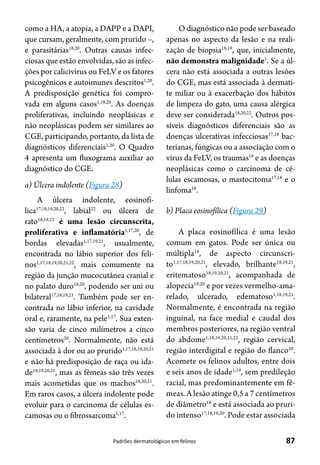 87Padrões dermatológicos em felinos
como a HA, a atopia, a DAPP e a DAPI,
que cursam, geralmente, com prurido –,
e parasitárias18,20
. Outras causas infec-
ciosas que estão envolvidas, são as infec-
ções por calicivirus ou FeLV e os fatores
psicogênicos e autoimunes descritos1,20
.
A predisposição genética foi compro-
vada em alguns casos1,18,20
. As doenças
proliferativas, incluindo neoplásicas e
não neoplásicas podem ser similares ao
CGE, participando, portanto, da lista de
diagnósticos diferenciais1,20
. O Quadro
4 apresenta um fluxograma auxiliar ao
diagnóstico do CGE.
a) Úlcera indolente (Figura 28)
A úlcera indolente, eosinofí-
lica17,18,19,20,22
, labial22
ou úlcera de
rato18,19,22
é uma lesão circunscrita,
proliferativa e inflamatória1,17,20
, de
bordas elevadas1,17,19,21
, usualmente,
encontrada no lábio superior dos feli-
nos1,17,18,19,20,21,22
, mais comumente na
região da junção mucocutânea cranial e
no palato duro18,20
, podendo ser uni ou
bilateral17,18,19,21
. Também pode ser en-
contrada no lábio inferior, na cavidade
oral e, raramente, na pele1,17
. Sua exten-
são varia de cinco milímetros a cinco
centímetros20
. Normalmente, não está
associada à dor ou ao prurido1,17,18,19,20,21
e não há predisposição de raça ou ida-
de18,19,20,21
, mas as fêmeas são três vezes
mais acometidas que os machos18,20,21
.
Em raros casos, a úlcera indolente pode
evoluir para o carcinoma de células es-
camosas ou o fibrossarcoma1,17
.
O diagnóstico não pode ser baseado
apenas no aspecto da lesão e na reali-
zação de biopsia18,19
, que, inicialmente,
não demonstra malignidade1
. Se a úl-
cera não está associada a outras lesões
do CGE, mas está associada à dermati-
te miliar ou à exacerbação dos hábitos
de limpeza do gato, uma causa alérgica
deve ser considerada18,20,22
. Outros pos-
síveis diagnósticos diferenciais são as
doenças ulcerativas infecciosas17,18
bac-
terianas, fúngicas ou a associação com o
vírus da FeLV, os traumas18
e as doenças
neoplásicas como o carcinoma de cé-
lulas escamosas, o mastocitoma17,18
e o
linfoma18
.
b) Placa eosinofílica (Figura 29)
A placa eosinofílica é uma lesão
comum em gatos. Pode ser única ou
múltipla18
, de aspecto circunscri-
to1,17,18,19,20,21
, elevado, brilhante18,19,21
,
eritematoso18,19,20,21
, acompanhada de
alopecia19,20
e por vezes vermelho-ama-
relado, ulcerado, edematoso1,18,19,21
.
Normalmente, é encontrada na região
inguinal, na face medial e caudal dos
membros posteriores, na região ventral
do abdome1,18,19,20,21,22
, região cervical,
região interdigital e região do flanco20
.
Acomete os felinos adultos, entre dois
e seis anos de idade1,19
, sem predileção
racial, mas predominantemente em fê-
meas. A lesão atinge 0,5 a 7 centímetros
de diâmetro18
e está associada ao pruri-
do intenso17,18,19,20
. Pode estar associada
 