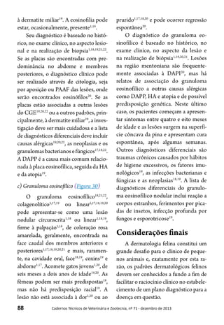 88 Cadernos Técnicos de Veterinária e Zootecnia, nº 71 - dezembro de 2013
à dermatite miliar19
. A eosinofilia pode
estar, ocasionalmente, presente1,18
.
Seu diagnóstico é baseado no histó-
rico, no exame clínico, no aspecto lesio-
nal e na realização de biopsia1,18,19,21,22
.
Se as placas são encontradas com pre-
dominância no abdome e membros
posteriores, o diagnóstico clínico pode
ser realizado através de citologia, seja
por aposição ou PAAF das lesões, onde
serão encontrados eosinófilos20
. Se as
placas estão associadas a outras lesões
do CGE19,20,22
ou a outros padrões, prin-
cipalmente, à dermatite miliar19
, a inves-
tigação deve ser mais cuidadosa e a lista
de diagnósticos diferenciais deve incluir
causas alérgicas19,20,22
, as neoplasias e os
granulomasbacterianosefúngicos17,18,22
.
A DAPP é a causa mais comum relacio-
nada à placa eosinofílica, seguida da HA
e da atopia19
.
c) Granuloma eosinofílico (Figura 30)
O granuloma eosinofílico18,21,22
,
colagenolítico5,17,19
ou linear5,17,18,19,20
pode apresentar-se como uma lesão
nodular circunscrita1,18
ou linear1,18,19
,
firme à palpação1,18
, de coloração rosa
amarelada, geralmente, encontrada na
face caudal dos membros anteriores e
posteriores1,17,18,19,20,21
e mais, raramen-
te, na cavidade oral, face18,19
, coxins19
e
abdome1,17
. Acomete gatos jovens1,20
, de
seis meses a dois anos de idade19,20
. As
fêmeas podem ser mais predispostas18
,
mas não há predisposição racial19
. A
lesão não está associada à dor1,20
ou ao
prurido1,17,18,20
e pode ocorrer regressão
espontânea20
.
O diagnóstico do granuloma eo-
sinofílico é baseado no histórico, no
exame clínico, no aspecto da lesão e
na realização de biópsia1,19,20,21
. Lesões
na região mentoniana são frequente-
mente associadas à DAPI20
, mas há
relatos de associação do granuloma
eosinofílico a outras causas alérgicas
como DAPP, HA e atopia e de possível
predisposição genética. Neste último
caso, os pacientes começam a apresen-
tar sintomas entre quatro e oito meses
de idade e as lesões surgem na superfí-
cie côncava da pina e apresentam cura
espontânea, após algumas semanas.
Outros diagnósticos diferenciais são
traumas crônicos causados por hábitos
de higiene excessivos, os fatores imu-
nológicos19
, as infecções bacterianas e
fúngicas e as neoplasias18,19
. A lista de
diagnósticos diferenciais do granulo-
ma eosinofílico nodular inclui reação a
corpos estranhos, ferimentos por pica-
das de insetos, infecção profunda por
fungos e esporotricose19
.
Considerações finais
A dermatologia felina constitui um
grande desafio para o clínico de peque-
nos animais e, exatamente por esta ra-
zão, os padrões dermatológicos felinos
devem ser conhecidos a fundo a fim de
facilitar o raciocínio clínico no estabele-
cimento de um plano diagnóstico para a
doença em questão.
 