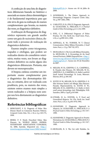 89Padrões dermatológicos em felinos
A confecção de uma lista de diagnós-
ticos diferenciais baseada no histórico e
associada ao exame clínico dermatológico
é de fundamental importância para que
este sirva de guia na realização de exames
complementares que levarão, na maioria
dasvezes, ao diagnósticodefinitivo.
A utilização de fluxogramas de diag-
nóstico representa um grande auxílio
como um guia de raciocínio clínico, du-
rante todo o processo de realização do
diagnóstico definitivo.
Exames simples como tricogramas,
raspados e citologias, que podem ser
realizados dentro do consultório veteri-
nário, muitas vezes, nos levam ao diag-
nóstico definitivo ou exclui alguns dos
diagnósticos diferenciais. Portanto, não
devem ser menosprezados.
A biopsia cutânea constitui um im-
portante exame complementar para
o diagnóstico das dermatopatias feli-
nas, no entanto, deve ser realizada com
prudência, pois, na maioria das vezes,
existem outros exames mais simples a
serem realizados e a biópsia nem sem-
pre nos leva diretamente ao diagnóstico
definitivo.
Referências bibliográficas
1.	 MERCHANT, S. R. Diagnosis of Feline Skin
Disease Based on Cutaneous Reaction Petterns.
Compend. Contin. Educ. Vet., v. 16, n. 2, p. 163-172,
1994.
2.	 IBHKE, P. F. Newly Described Feline Skin
Diseases. In: WORLD SMALL ANIMAL
VETERYNARY ASSOCIATION CONGRESS,
32, 2006, Australia. Disponível em: <http://
www.ivis.org/proceedings/wsava/2006/lecture6/
Ihrke4.pdf?LA=1>. Acesso em: 05 de Julho de
2008.
3.	 ACKERMAN, L. The Pattern Approach to
Dermatologic Diagnosis. Compend. Contin. Educ.
Vet.. p. 987-1003, 1996.
4.	 CARLOTTI, D. N.; PIN, D. Diagnostic Approach.
In: GUAGUERE, E.; PRELAUD, P. A Practical
Guide to Feline Dermatology, p.2.1-2.18, 1999.
5.	 FOIL, C. S. Differential Diagnosis of Feline
Pruritus. Vet. Clin. North Am. Small Anim. Pract.,
v.18, n. 5, p.999-1011, 1988.
6.	 ASPINALL, K. W.; TURNER, W. T. Clinical
Comunication: Feline Miliary Dermatitis. J. Small
Anim. Pract., v. 13, p. 709-710, 1972.
7.	 MUELLER,R.S.TheCatwithMiliaryDermatitis.
In: MUELLER, R. S. Dermatology for the Small
AnimalPractioner,2006b.Disponívelem:<http://
www.ivis.org/advances/Mueller/part2chap8/
chapter.asp?LA=1>. Acesso em: 05 de Dezembro
de 2007.
8.	 MILLER, W. H.; GRIFFIN, C. E.; CAMPBELL,
K. Parasitic skin Diseases. IN: MILLER, W. H.;
GRIFFIN,C.E.;CAMPBELL,K.Muller’sandKirk
Small Animal Dermatology. St. Louis, Missouri:
Elsevier, 2012. p. 284-342.
9.	 SCOTT, D. W.; MILLER, W. H.; GRIFFIN, C. E.
Skin Immune System and Allergic Skin Diseases:
Parasitic Hypersensitivity. In: SCOTT, D. W.;
MILLER, W. H.; GRIFFIN, C. E. Muller & Kirk’s
small animal dermatology. 6ed. Philadelphia: W.B.
Saunders, 2001a. Cap.8, p.543-666.
10.	O’DAIR, H. A.; FOSTER, A. P. Focal and
Generalized Alopecia. Vet. Clin. North Am. Small
Anim. Pract., v.25, n. 4, p.851-870, 1995.
11.	ALHAIDARI, Z. Diagnostic Approach to
Alopecia. In: GUAGUERE, E.; PRELAUD, P. A
Practical Guide to Feline Dermatology, p. 19.1-19.7.
1999.
12.	ALHAIDARI, Z. Diagnostic Approach to Pruritic
Dermatoses.In:GUAGUERE,E.;PRELAUD,P.A
Practical Guide to Feline Dermatology, p. 18.1-18.7.
1999.
13.	MUELLER, R. S. The Cat with Nodules. In:
 
