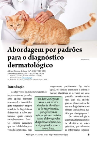 9Abordagem por padrões para o diagnóstico dermatológico
Adriane Pimenta da Costa Val* - CRMV-MG 4331,
Fernanda dos Santos Alves** - CRMV-MG 9539
* 	 Professor Associado I, Escola de Veterinária da UFMG
Email para contato: adriane@ufmg.br
**	 Mestranda em Ciência Animal, Escola de Veterinária da UFMG
Abordagem por padrões
para o diagnóstico
dermatológico
bigstockphoto.com
Introdução
Muitas vezes, os clínicos veterinários
surpreendem-se quando,
após apenas examinar
um animal, o dermatolo-
gista veterinário propõe
uma lista de diagnósticos
diferenciais e, sabe exa-
tamente quais exames
complementares fazer1
.
Os clínicos acreditam
que tais habilidades pro-
vêm da experiência, mas
enganam-se parcialmente. De modo
geral, os clínicos examinam o animal e
tentam identificar se já viram um caso
parecido anteriormente,
mas, com esta aborda-
gem, as chances de se fa-
zer um diagnóstico novo
tornam-se menores à me-
dida que o tempo passa 2
.
Os dermatologistas
usamumatécnicasimples
de identificar as lesões
primárias, que oferecem
as informações necessá-
Os dermatologistas
usam uma técnica
simples de identificar
as lesões primárias,
que oferecem as
informações necessárias
para e elaboração dos
diagnósticos diferenciais
e definição dos testes a
serem feitos.
 