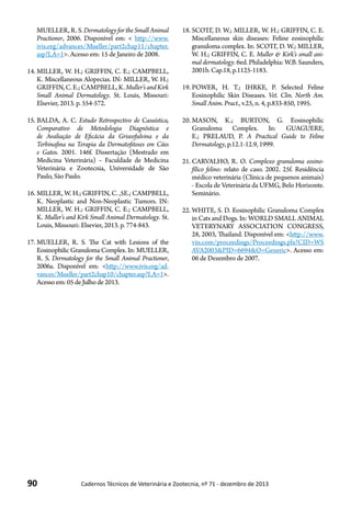 90 Cadernos Técnicos de Veterinária e Zootecnia, nº 71 - dezembro de 2013
MUELLER,R.S.Dermatology for the Small Animal
Practioner, 2006. Disponível em: < http://www.
ivis.org/advances/Mueller/part2chap11/chapter.
asp?LA=1>. Acesso em: 15 de Janeiro de 2008.
14.	MILLER, W. H.; GRIFFIN, C. E.; CAMPBELL,
K. Miscellaneous Alopecias. IN: MILLER, W. H.;
GRIFFIN,C.E.;CAMPBELL,K.Muller’sandKirk
Small Animal Dermatology. St. Louis, Missouri:
Elsevier, 2013. p. 554-572.
15.	BALDA, A. C. Estudo Retrospectivo de Casuística,
Comparativo de Metodologia Diagnóstica e
de Avaliação de Eficácia da Griseofulvina e da
Terbinafina na Terapia da Dermatofitoses em Cães
e Gatos. 2001. 146f. Dissertação (Mestrado em
Medicina Veterinária) – Faculdade de Medicina
Veterinária e Zootecnia, Universidade de São
Paulo, São Paulo.
16.	MILLER, W. H.; GRIFFIN, C. ,5E.; CAMPBELL,
K. Neoplastic and Non-Neoplastic Tumors. IN:
MILLER, W. H.; GRIFFIN, C. E.; CAMPBELL,
K. Muller’s and Kirk Small Animal Dermatology. St.
Louis, Missouri: Elsevier, 2013. p. 774-843.
17.	MUELLER, R. S. The Cat with Lesions of the
Eosinophilic Granuloma Complex. In: MUELLER,
R. S. Dermatology for the Small Animal Practioner,
2006a. Disponível em: <http://www.ivis.org/ad-
vances/Mueller/part2chap10/chapter.asp?LA=1>.
Acesso em:05deJulho de 2013.
18.	SCOTT, D. W.; MILLER, W. H.; GRIFFIN, C. E.
Miscellaneous skin diseases: Feline eosinophilic
granuloma complex. In: SCOTT, D. W.; MILLER,
W. H.; GRIFFIN, C. E. Muller & Kirk’s small ani-
mal dermatology. 6ed. Philadelphia: W.B. Saunders,
2001b. Cap.18, p.1125-1183.
19.	POWER, H. T.; IHRKE, P. Selected Feline
Eosinophilic Skin Diseases. Vet. Clin. North Am.
Small Anim. Pract., v.25, n. 4, p.833-850, 1995.
20.	MASON, K.; BURTON, G. Eosinophilic
Granuloma Complex. In: GUAGUERE,
E.; PRELAUD, P. A Practical Guide to Feline
Dermatology, p.12.1-12.9, 1999.
21.	CARVALHO, R. O. Complexo granuloma eosino-
fílico felino: relato de caso. 2002. 25f. Residência
médico veterinária (Clínica de pequenos animais)
- Escola de Veterinária da UFMG, Belo Horizonte.
Seminário.
22.	WHITE, S. D. Eosinophilic Granuloma Complex
in Cats and Dogs. In: WORLD SMALL ANIMAL
VETERYNARY ASSOCIATION CONGRESS,
28, 2003, Thailand. Disponível em: <http://www.
vin.com/proceedings/Proceedings.plx?CID=WS
AVA2003&PID=6694&O=Generic>. Acesso em:
06 de Dezembro de 2007.
 