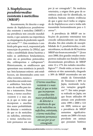 93Staphylococcus pseudintermedius resistente à meticilina, isso pega?
3. Staphylococcus
pseudintermedius
resistente à meticilina
(MRSP)
Recentemente, foi descrito o surgi-
mento de Staphylococcus pseudinterme-
dius resistente à meticilina (MRSP) e
sua prevalência tem crescido mundial-
mente, o que aumenta sua importância
na etiopatogenia da piodermite superfi-
cial canina10,11,12
. Esta resistência é con-
ferida pelo gene mecA, responsável pela
transcrição da proteína 2a (PB2a), que
reduz a sensibilidade destas bactérias a
todos os antibióticos betalactâmicos,
estes são as penicilinas potencializa-
das, cefalosporinas e carbapenem10
.
Historicamente, os estafilococos que
apresentam essa resistência às penicili-
nas beta-lactamase-estáveis anti-estafi-
lococos, são denominados como meti-
cilina resistentes, mesmo a
meticilinanãosendomais
o antibiótico beta-lactâ-
mico de escolha para tes-
tes e tratamentos. Desta
forma, o termo oxacilina-
-resistente é o mais atu-
al, já que os testes que
incorporam a oxacilina
têm maior probabilidade
de detectar a resistência
do que os de meticilina
ou naficilina, entretanto,
o termo meticilina-resis-
tente permanece em uso
por já ser consagrado13
. Na medicina
veterinária, a origem deste gene de re-
sistência ainda não foi identificada, na
medicina humana existem evidências
de que o gene mecA tenha se origina-
do do Staphylococcus sciuri e tenha sido
transmitido horizontalmente para o S.
aureus14
.
A prevalência de MRSP em in-
fecções de pacientes veterinários tem
crescido substancialmente nas últimas
décadas. Em dois estudos de suscepti-
bilidade do S. pseudintermedius, a anti-
microbianos, na década de 80, bactérias
MRSPnãoforamencontradas14,15
.János
anos 2000, dois grandes estudos retros-
pectivos realizados nos Estados Unidos
documentaram prevalência de MRSP
entre 15 e 17% dos isolados microbio-
lógicos16,17
. Desde então, as taxas de re-
sistência só têm aumentado, chegando
a 30% de MRSP encontrados em um
estudo da Universidade
do Tennessee e 66% no
Japão, mostrando inclu-
sive variações geográfi-
cas17,18
. Em outra pesqui-
sa realizada no Japão, em
que foram utilizados 69
animais com piodermite
entre 1999 e 2000 e 123
em 2009, notou-se que
a prevalência de MRSP
aumentou significativa-
mente em 2009 e foi mais
prevalente em animais
que possuíam histórico
O termo oxacilina-
resistente é o mais
atual, já que os testes
que incorporam
a oxacilina têm
maior probabilidade
de detectar a
resistência do que
os de meticilina ou
naficilina, entretanto,
o termo meticilina-
resistente permanece
em uso por já ser
consagrado
 