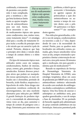 95Staphylococcus pseudintermedius resistente à meticilina, isso pega?
confirmada, o tratamento
de pacientes com pioder-
mite é mais complicado,
pois a resistência a dro-
gas beta-lactâmicas limita
muito as opções terapêu-
ticas de antimicrobianos
para uso oral. Assim,
faz-se necessário o uso
de medicamentos tópicos não apenas
como coadjuvantes, mas, muitas vezes,
como tratamento único1,9
. A estratégia
ideal para a escolha do tratamento tó-
pico inclui a escolha do princípio ativo
e do veículo que vai carreá-lo à pele do
animal. Portanto, almeja-se que haja
o princípio ativo ideal, o veículo ideal,
o tempo de contato efetivo e o efeito
residual.
Os tipos de tratamento tópico mais
utilizados nestes casos são xampus,
condicionadores, banhos de imersão,
sprays, cremes, géis, pomadas e lenços
umedecidos. Existem diversos princí-
pios ativos que podem ser manipula-
dos nessas apresentações, os mais uti-
lizados são o clorexidine, peróxido de
benzoíla, ácido fúsidico, mupirocina e
hipoclorito de sódio. Estas drogas não
apresentam resistência conhecida de
microorganismos, são uma excelente
alternativa para infecções por MRSP.
A grande limitação de produtos tópi-
cos é a necessidade de administração,
várias vezes ao dia, para aumentar o
tempo de contato do patógeno com a
droga. Entretanto, para minimizar este
problema, o ideal é que se
acrescente à formulação,
os agentes capazes de
potencializar a ação dos
antimicrobianos ou au-
mentar o tempo de con-
tato destes com a pele.
Os quitosanas e os lipos-
somos1,9,20
são exemplos
destes agentes.
Para infecções generalizadas, o ide-
al é o uso de xampus, condicionadores
ou imersões a cada 2 a 7 dias, depen-
dendo do caso e da necessidade do
animal. Porém, para os quadros mais
localizados são utilizados cremes, po-
madas, géis, lenços umedecidos várias
vezes ao dia, sempre orientando o pro-
prietário a limitar a intervenção do ani-
mal com a área pelo menos 30 minutos
após a medicação, isto para garantir a
mínima ação do medicamento9,20
.
Baseado na experiência do Serviço
de Dermatologia Veterinária do
Hospital Veterinário da UFMG, uma
estratégia terapêutica eficaz em casos
de piodermite por MRSP seria o uso de
antimicrobiano sistêmico selecionado
de acordo com resultado do antibiogra-
ma aliados a antissépticos e antibióticos
tópicos. Uma boa forma de associar o
antisséptico ao antibiótico seria, para
quadros generalizados, o uso de xampu
a base de clorexidine 3% ou peróxido
de benzoíla seguido pela administração
de sprays contendo antibióticos em sua
formulação. Amicacina parenteral pode
Faz-se necessário o
uso de medicamentos
tópicos não apenas
como coadjuvantes,
mas, muitas vezes,
como tratamento
único
 