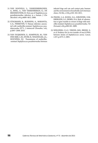 98 Cadernos Técnicos de Veterinária e Zootecnia, nº 71 - dezembro de 2013
21.	VAN HOOVELS, L., VANKEERBERGHEN,
A., BOEL, A., VAN VAERENBERGH, K.; DE
BEENHOUWER,H. Firstcaseof Staphylococcus
pseudintermedius infection in a human. J Clin
Microbiol. v.44, p.4609–4612. 2006.
22.	STEGMANN, R., BURNENS, A., MARANTA,
C.A.; PERRETEN, V. Human infection associa-
ted with methicillin-resistant Staphylococcus pseu-
dintermedius ST71. J Antimicrob Chemother, v.65,
p.2047–2048. 2010.
23.	VAN DUIJKEREN, E.; KAMPHUIS, M.; VAN
DER MIJE, L.M.; DUIM, B.; WAGENAAR, J.A.;
HOUWERS, D.J. Transmission of methicillin-
-resistant Staphylococcus pseudintermedius between
infected dogs and cats and contact pets, humans
and the environment in households and veterinary
clinics. Vet Mic, v.150, p.338–343. 2011.
24.	FRANK, L.A; KANIA, S.A.; KIRZEDER, E.M;
EBERLEIN, L.C; BEMIS, D.A; Risk of coloniza-
tion or gene transfer to owners of dogs with meti-
cillin-resistant Staphylococcus pseudintermedius. Vet
Dermatol, v.20, p.496-501. 2009.
25.	WIELDERS, C.L.C; VRIENS, M.R; BRISSE, S;
et al. Evidence for in-vivo transfer of mecA DNA
between strains of Staphylococcus aureus. Lancet,
v.357, p.1674–5. 2001.
 