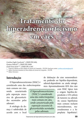 99Tratamento do hiperadrenocorticismo em cães
Carolina Zaghi Cavalcante* - CRMV-PR 5496,
Gustavo Dittrich** - CRMV-PR 10488
Giseli Vieira Sechi*** - CRMV-PR 11365
*	 Professora Adjunta de Clínica Médica de Animais de Companhia – PUCPR. Email para contato: carolina.cavalcante@pucpr.br
**	 Médico Veterinário Residente de Clínica Médica de Animais de Companhia – PUCPR
***	 Médico Veterinário
Tratamento do
hiperadrenocorticismo
em cães
Introdução
O hiperadrenocorticismo (HAC) é
considerado uma das endocrinopatias
mais comuns em cães,
sendo caracterizado
pela exposição exces-
siva de glicocorticói-
des secretados pelas
adrenais1
.
A etiologia da do-
ença é subdividida de
acordo com o local
de disfunção do eixo neuroendócri-
no, podendo ser hipófise-dependente,
adrenal-dependente ou ainda iatrogê-
nico. Aproximadamente 85% dos cães
com HAC típico tem
a origem hipófise-de-
pendente e 15% sofrem
de tumores na adrenal.
As causas hipofisárias
mais comuns incluem
microadenomas, ma-
croadenomas e a hi-
perplasia hipofisária2
.
O hiperadrenocorticismo
(HAC) é considerado
uma das endocrinopatias
mais comuns em cães,
sendo caracterizado pela
exposição excessiva de
glicocorticóides secretados
pelas adrenais.
 