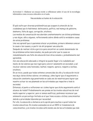 Actividad 1: Elaborar un ensayo invite a reflexionar sobre el uso de la tecnología
informática como recurso educativo en el aula.

                      Necesidades actuales de la educación



El país sufre por diversas problemáticas que acapara la atención de los
ciudadanos que lo habitamos: delincuencia, política, mal manejo de gobierno,
deshonra, falta de agua, corrupción, etcétera.
Los medios de comunicación nos abordan constantemente con dichos problemas
y nos dejan, sólo a algunos, reflexionando sobre dónde está la verdadera causa
de estos problemas.
Una vez aprendí que si queremos atacar un problema, primero debemos conocer
la causa o las causas y a partir de ahí proponer una solución.
Después de realizar dicho ejercicio para encontrar un común denominador de
los problemas antes mencionados, me pude percatar que la causa es
indudablemente una falta de educación bien direccionada o, probablemente mal
aprendida.
Con una educación adecuada o integral se puede llegar a la ciudadanía por
medio de los valores que nos rigen para convivir sanamente en sociedad, y así
inculcar valores como honradez, lealtad, respeto, aprecio, respeto a normas,
etcétera.
En un inicio, puede que todos estemos convencidos de ello y la educación inicial
nos deje claros dichos valores; sin embargo, cómo lograr que el seguimiento o
educación constante siga penetrando en cada uno de nosotros para lograr que
nuestro actuar se vea plasmado en las actividades que impactan a toda la
sociedad.
Entonces, el punto a reflexionar es: ¿cómo lograr que dicho seguimiento esté al
alcance de todos? Probablemente uno piense en los niveles educativos de nivel
medio superior y superior, pero si somos analíticos, podremos reconocer que
solamente un porcentaje limitado es el que tiene acceso a dichos conocimientos
debido a prioridades laborales por necesidad.
Por ello, la educación a distancia es la opción para muchos o quizá todos los
niveles educativos. En niveles avanzados es en un 100% la transmisora de
conocimientos, y en niveles iniciales está siendo una de las actividades que más
 