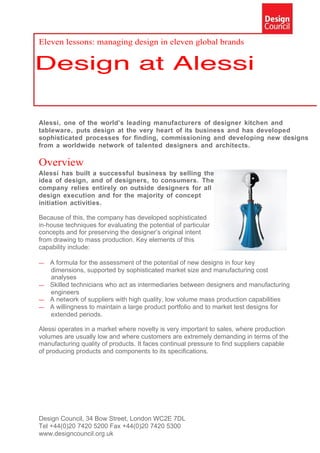 Eleven lessons: managing design in eleven global brands




Alessi, one of the world’s leading manufacturers of designer kitchen and
tableware, puts design at the very heart of its business and has developed
sophisticated processes for finding, commissioning and developing new designs
from a worldwide network of talented designers and architects.

Overview
Alessi has built a successful business by selling the
idea of design, and of designers, to consumers. The
company relies entirely on outside designers for all
design execution and for the majority of concept
initiation activities.

Because of this, the company has developed sophisticated
in-house techniques for evaluating the potential of particular
concepts and for preserving the designer’s original intent
from drawing to mass production. Key elements of this
capability include:

— A formula for the assessment of the potential of new designs in four key
  dimensions, supported by sophisticated market size and manufacturing cost
  analyses
— Skilled technicians who act as intermediaries between designers and manufacturing
  engineers
— A network of suppliers with high quality, low volume mass production capabilities
— A willingness to maintain a large product portfolio and to market test designs for
  extended periods.

Alessi operates in a market where novelty is very important to sales, where production
volumes are usually low and where customers are extremely demanding in terms of the
manufacturing quality of products. It faces continual pressure to find suppliers capable
of producing products and components to its specifications.




Design Council, 34 Bow Street, London WC2E 7DL
Tel +44(0)20 7420 5200 Fax +44(0)20 7420 5300
www.designcouncil.org.uk
 