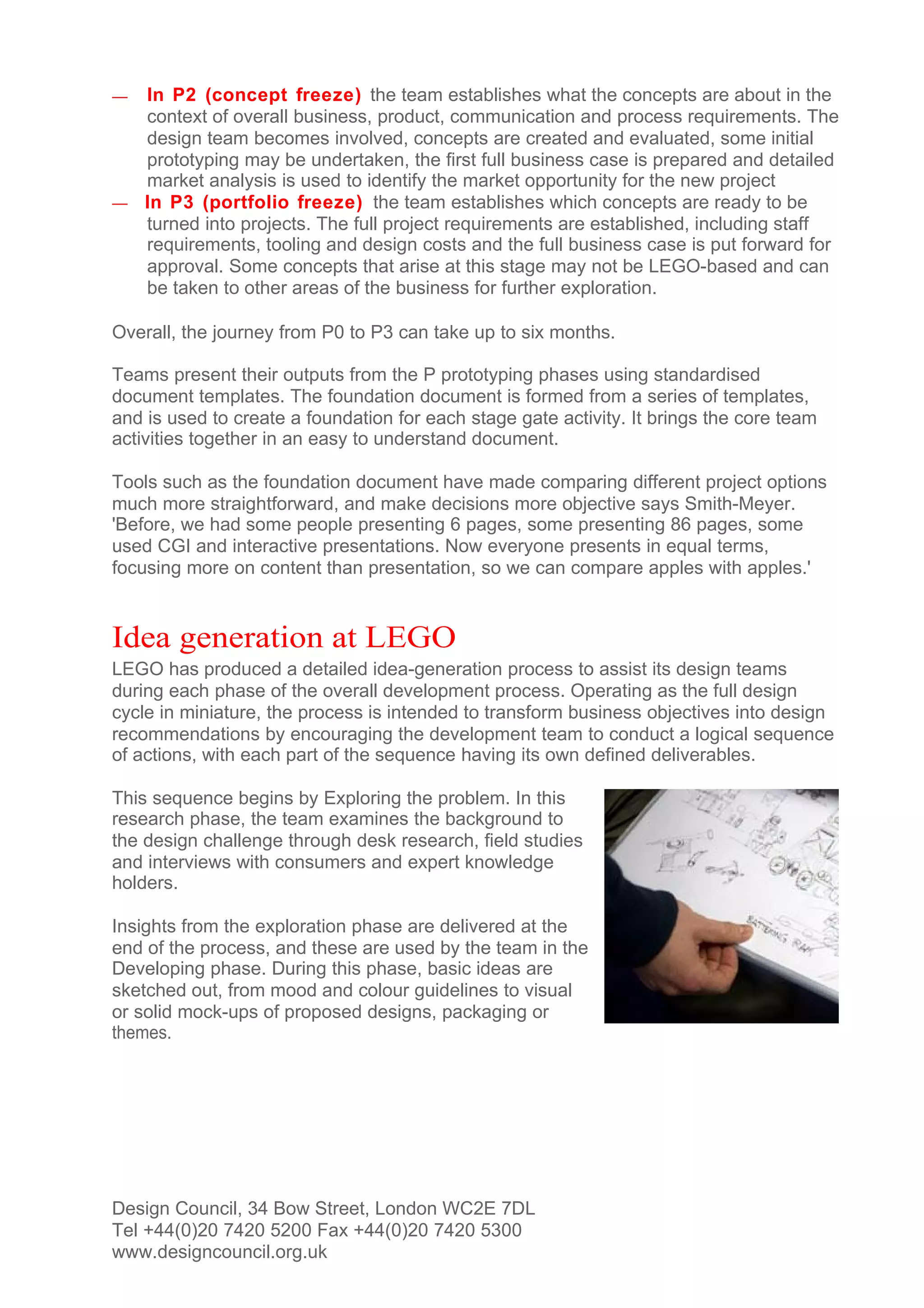 — In P2 (concept freeze) the team establishes what the concepts are about in the
  context of overall business, product, communication and process requirements. The
  design team becomes involved, concepts are created and evaluated, some initial
  prototyping may be undertaken, the first full business case is prepared and detailed
  market analysis is used to identify the market opportunity for the new project
— In P3 (portfolio freeze) the team establishes which concepts are ready to be
  turned into projects. The full project requirements are established, including staff
  requirements, tooling and design costs and the full business case is put forward for
  approval. Some concepts that arise at this stage may not be LEGO-based and can
  be taken to other areas of the business for further exploration.

Overall, the journey from P0 to P3 can take up to six months.

Teams present their outputs from the P prototyping phases using standardised
document templates. The foundation document is formed from a series of templates,
and is used to create a foundation for each stage gate activity. It brings the core team
activities together in an easy to understand document.

Tools such as the foundation document have made comparing different project options
much more straightforward, and make decisions more objective says Smith-Meyer.
'Before, we had some people presenting 6 pages, some presenting 86 pages, some
used CGI and interactive presentations. Now everyone presents in equal terms,
focusing more on content than presentation, so we can compare apples with apples.'


Idea generation at LEGO
LEGO has produced a detailed idea-generation process to assist its design teams
during each phase of the overall development process. Operating as the full design
cycle in miniature, the process is intended to transform business objectives into design
recommendations by encouraging the development team to conduct a logical sequence
of actions, with each part of the sequence having its own defined deliverables.

This sequence begins by Exploring the problem. In this
research phase, the team examines the background to
the design challenge through desk research, field studies
and interviews with consumers and expert knowledge
holders.

Insights from the exploration phase are delivered at the
end of the process, and these are used by the team in the
Developing phase. During this phase, basic ideas are
sketched out, from mood and colour guidelines to visual
or solid mock-ups of proposed designs, packaging or
themes.




Design Council, 34 Bow Street, London WC2E 7DL
Tel +44(0)20 7420 5200 Fax +44(0)20 7420 5300
www.designcouncil.org.uk
 