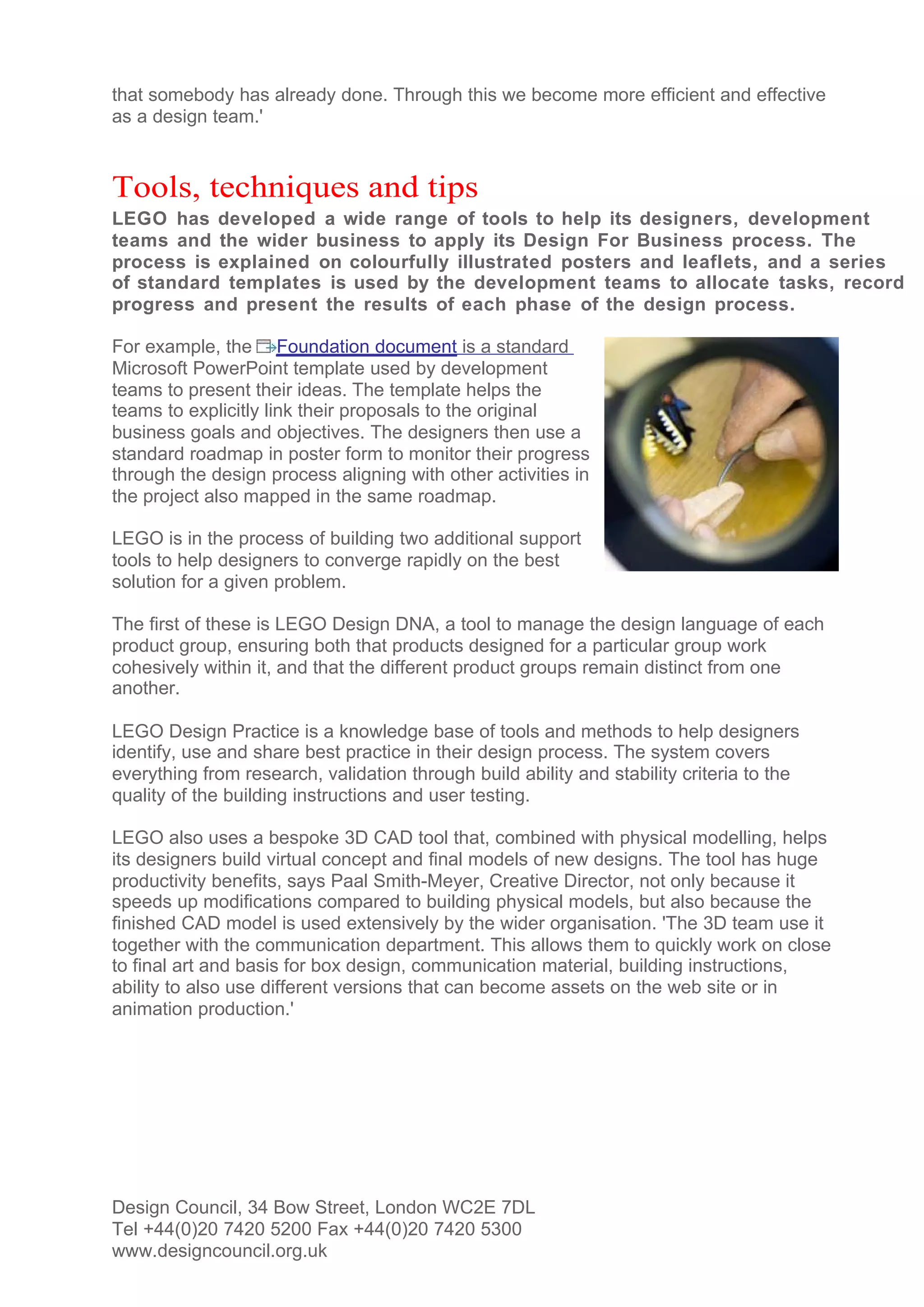 that somebody has already done. Through this we become more efficient and effective
as a design team.'


Tools, techniques and tips
LEGO has developed a wide range of tools to help its designers, development
teams and the wider business to apply its Design For Business process. The
process is explained on colourfully illustrated posters and leaflets, and a series
of standard templates is used by the development teams to allocate tasks, record
progress and present the results of each phase of the design process.

For example, the Foundation document is a standard
Microsoft PowerPoint template used by development
teams to present their ideas. The template helps the
teams to explicitly link their proposals to the original
business goals and objectives. The designers then use a
standard roadmap in poster form to monitor their progress
through the design process aligning with other activities in
the project also mapped in the same roadmap.

LEGO is in the process of building two additional support
tools to help designers to converge rapidly on the best
solution for a given problem.

The first of these is LEGO Design DNA, a tool to manage the design language of each
product group, ensuring both that products designed for a particular group work
cohesively within it, and that the different product groups remain distinct from one
another.

LEGO Design Practice is a knowledge base of tools and methods to help designers
identify, use and share best practice in their design process. The system covers
everything from research, validation through build ability and stability criteria to the
quality of the building instructions and user testing.

LEGO also uses a bespoke 3D CAD tool that, combined with physical modelling, helps
its designers build virtual concept and final models of new designs. The tool has huge
productivity benefits, says Paal Smith-Meyer, Creative Director, not only because it
speeds up modifications compared to building physical models, but also because the
finished CAD model is used extensively by the wider organisation. 'The 3D team use it
together with the communication department. This allows them to quickly work on close
to final art and basis for box design, communication material, building instructions,
ability to also use different versions that can become assets on the web site or in
animation production.'




Design Council, 34 Bow Street, London WC2E 7DL
Tel +44(0)20 7420 5200 Fax +44(0)20 7420 5300
www.designcouncil.org.uk
 