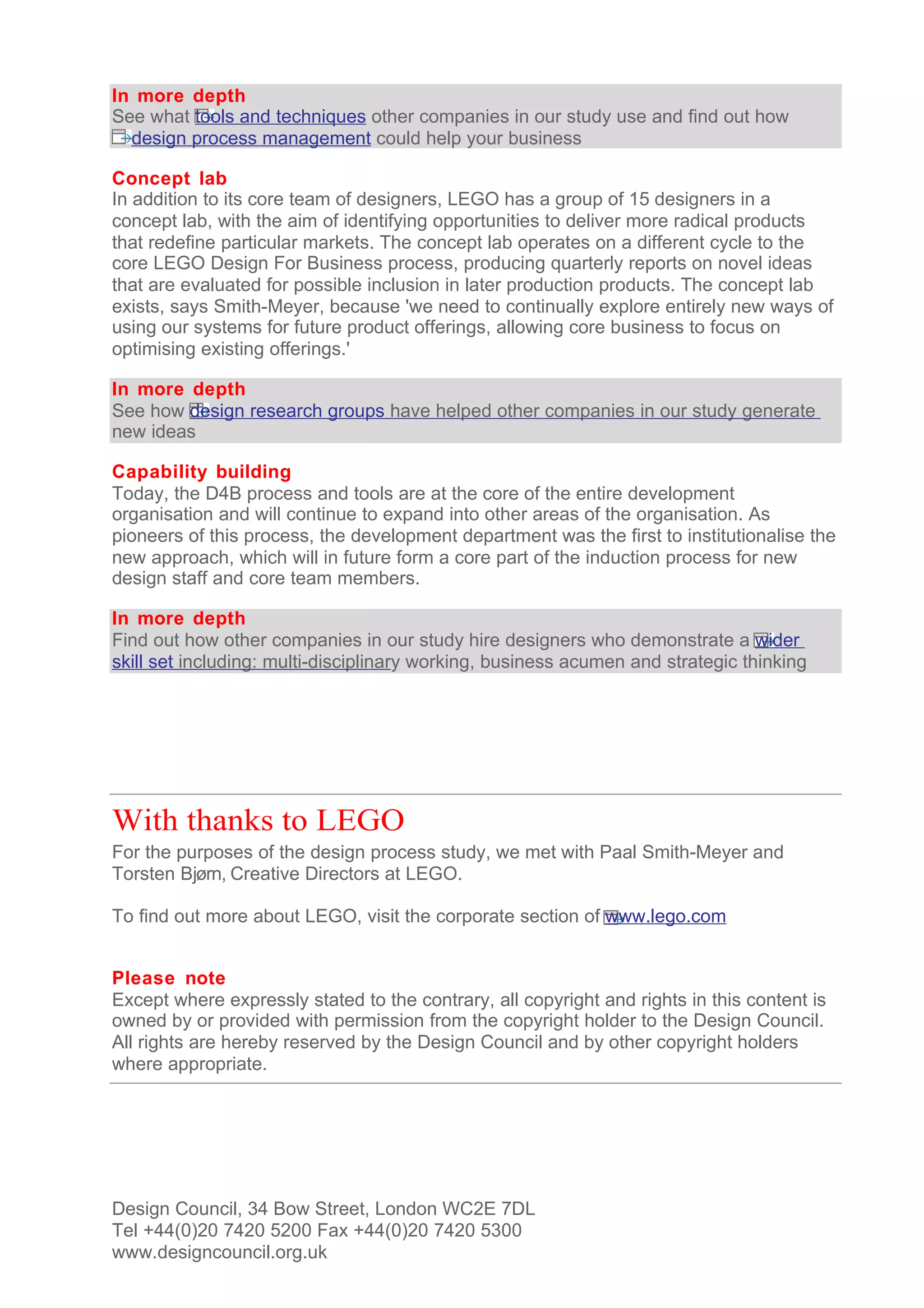 In more depth
See what tools and techniques other companies in our study use and find out how
  design process management could help your business

Concept lab
In addition to its core team of designers, LEGO has a group of 15 designers in a
concept lab, with the aim of identifying opportunities to deliver more radical products
that redefine particular markets. The concept lab operates on a different cycle to the
core LEGO Design For Business process, producing quarterly reports on novel ideas
that are evaluated for possible inclusion in later production products. The concept lab
exists, says Smith-Meyer, because 'we need to continually explore entirely new ways of
using our systems for future product offerings, allowing core business to focus on
optimising existing offerings.'

In more depth
See how design research groups have helped other companies in our study generate
new ideas

Capability building
Today, the D4B process and tools are at the core of the entire development
organisation and will continue to expand into other areas of the organisation. As
pioneers of this process, the development department was the first to institutionalise the
new approach, which will in future form a core part of the induction process for new
design staff and core team members.

In more depth
Find out how other companies in our study hire designers who demonstrate a wider
skill set including: multi-disciplinary working, business acumen and strategic thinking




With thanks to LEGO
For the purposes of the design process study, we met with Paal Smith-Meyer and
Torsten Bjørn, Creative Directors at LEGO.

To find out more about LEGO, visit the corporate section of www.lego.com


Please note
Except where expressly stated to the contrary, all copyright and rights in this content is
owned by or provided with permission from the copyright holder to the Design Council.
All rights are hereby reserved by the Design Council and by other copyright holders
where appropriate.




Design Council, 34 Bow Street, London WC2E 7DL
Tel +44(0)20 7420 5200 Fax +44(0)20 7420 5300
www.designcouncil.org.uk
 