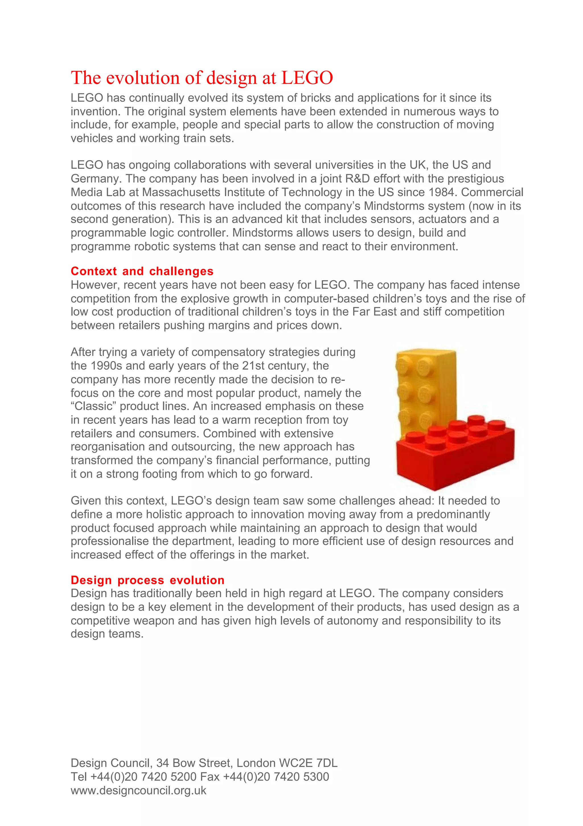 The evolution of design at LEGO
LEGO has continually evolved its system of bricks and applications for it since its
invention. The original system elements have been extended in numerous ways to
include, for example, people and special parts to allow the construction of moving
vehicles and working train sets.

LEGO has ongoing collaborations with several universities in the UK, the US and
Germany. The company has been involved in a joint R&D effort with the prestigious
Media Lab at Massachusetts Institute of Technology in the US since 1984. Commercial
outcomes of this research have included the company’s Mindstorms system (now in its
second generation). This is an advanced kit that includes sensors, actuators and a
programmable logic controller. Mindstorms allows users to design, build and
programme robotic systems that can sense and react to their environment.

Context and challenges
However, recent years have not been easy for LEGO. The company has faced intense
competition from the explosive growth in computer-based children’s toys and the rise of
low cost production of traditional children’s toys in the Far East and stiff competition
between retailers pushing margins and prices down.

After trying a variety of compensatory strategies during
the 1990s and early years of the 21st century, the
company has more recently made the decision to re-
focus on the core and most popular product, namely the
“Classic” product lines. An increased emphasis on these
in recent years has lead to a warm reception from toy
retailers and consumers. Combined with extensive
reorganisation and outsourcing, the new approach has
transformed the company’s financial performance, putting
it on a strong footing from which to go forward.

Given this context, LEGO’s design team saw some challenges ahead: It needed to
define a more holistic approach to innovation moving away from a predominantly
product focused approach while maintaining an approach to design that would
professionalise the department, leading to more efficient use of design resources and
increased effect of the offerings in the market.

Design process evolution
Design has traditionally been held in high regard at LEGO. The company considers
design to be a key element in the development of their products, has used design as a
competitive weapon and has given high levels of autonomy and responsibility to its
design teams.




Design Council, 34 Bow Street, London WC2E 7DL
Tel +44(0)20 7420 5200 Fax +44(0)20 7420 5300
www.designcouncil.org.uk
 