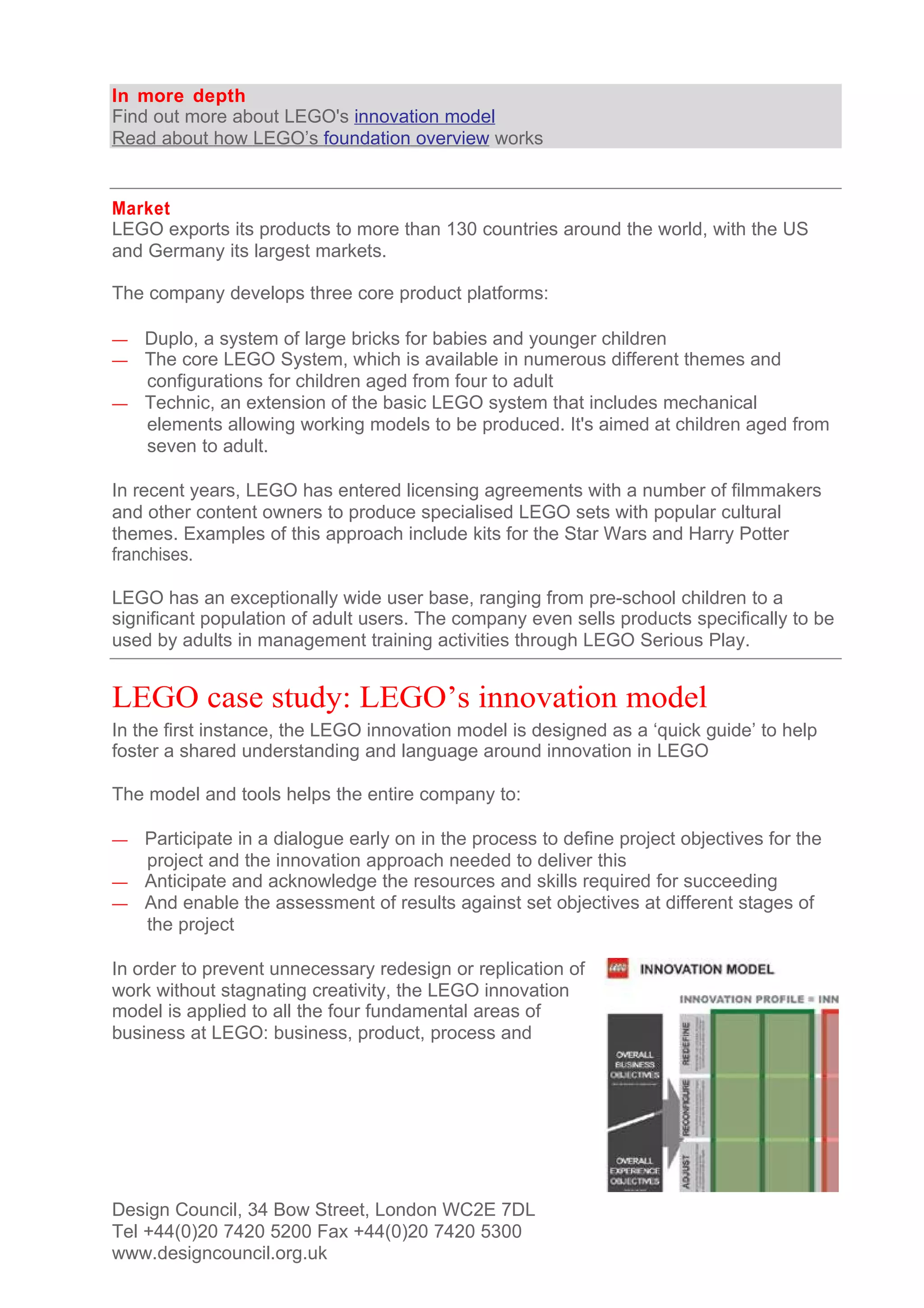 In more depth
Find out more about LEGO's innovation model
Read about how LEGO’s foundation overview works


Market
LEGO exports its products to more than 130 countries around the world, with the US
and Germany its largest markets.

The company develops three core product platforms:

— Duplo, a system of large bricks for babies and younger children
— The core LEGO System, which is available in numerous different themes and
  configurations for children aged from four to adult
— Technic, an extension of the basic LEGO system that includes mechanical
  elements allowing working models to be produced. It's aimed at children aged from
  seven to adult.

In recent years, LEGO has entered licensing agreements with a number of filmmakers
and other content owners to produce specialised LEGO sets with popular cultural
themes. Examples of this approach include kits for the Star Wars and Harry Potter
franchises.

LEGO has an exceptionally wide user base, ranging from pre-school children to a
significant population of adult users. The company even sells products specifically to be
used by adults in management training activities through LEGO Serious Play.


LEGO case study: LEGO’s innovation model
In the first instance, the LEGO innovation model is designed as a ‘quick guide’ to help
foster a shared understanding and language around innovation in LEGO

The model and tools helps the entire company to:

— Participate in a dialogue early on in the process to define project objectives for the
  project and the innovation approach needed to deliver this
— Anticipate and acknowledge the resources and skills required for succeeding
— And enable the assessment of results against set objectives at different stages of
  the project

In order to prevent unnecessary redesign or replication of
work without stagnating creativity, the LEGO innovation
model is applied to all the four fundamental areas of
business at LEGO: business, product, process and




Design Council, 34 Bow Street, London WC2E 7DL
Tel +44(0)20 7420 5200 Fax +44(0)20 7420 5300
www.designcouncil.org.uk
 