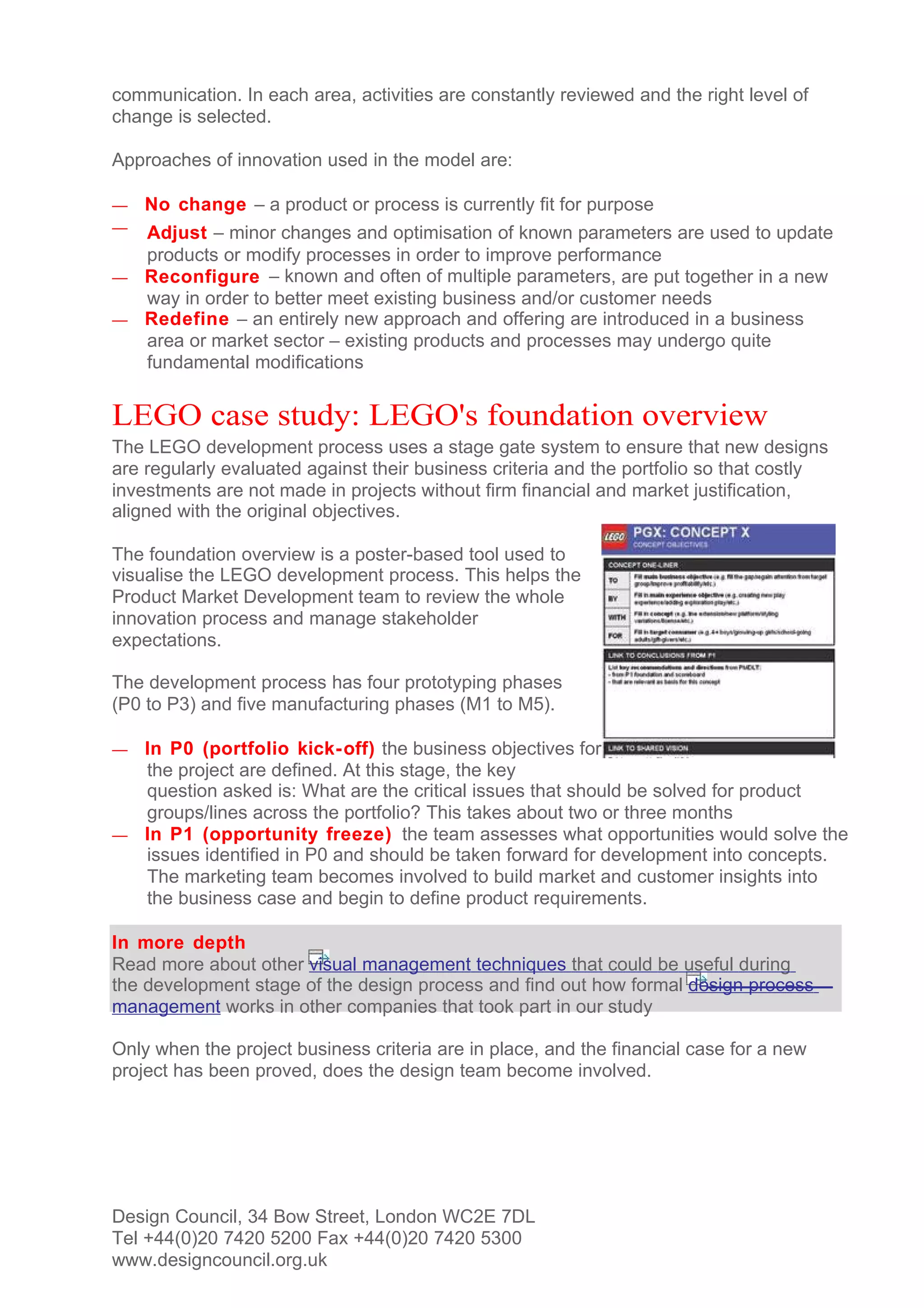 communication. In each area, activities are constantly reviewed and the right level of
change is selected.

Approaches of innovation used in the model are:

—   No change – a product or process is currently fit for purpose
— Adjust – minor changes and optimisation of known parameters are used to update
  products or modify processes in order to improve performance
— Reconfigure – known and often of multiple parameters, are put together in a new
  way in order to better meet existing business and/or customer needs
— Redefine – an entirely new approach and offering are introduced in a business
  area or market sector – existing products and processes may undergo quite
  fundamental modifications


LEGO case study: LEGO's foundation overview
The LEGO development process uses a stage gate system to ensure that new designs
are regularly evaluated against their business criteria and the portfolio so that costly
investments are not made in projects without firm financial and market justification,
aligned with the original objectives.

The foundation overview is a poster-based tool used to
visualise the LEGO development process. This helps the
Product Market Development team to review the whole
innovation process and manage stakeholder
expectations.

The development process has four prototyping phases
(P0 to P3) and five manufacturing phases (M1 to M5).

— In P0 (portfolio kick- off) the business objectives for
  the project are defined. At this stage, the key
  question asked is: What are the critical issues that should be solved for product
  groups/lines across the portfolio? This takes about two or three months
— In P1 (opportunity freeze) the team assesses what opportunities would solve the
  issues identified in P0 and should be taken forward for development into concepts.
  The marketing team becomes involved to build market and customer insights into
  the business case and begin to define product requirements.

In more depth
Read more about other visual management techniques that could be useful during
the development stage of the design process and find out how formal design process
management works in other companies that took part in our study

Only when the project business criteria are in place, and the financial case for a new
project has been proved, does the design team become involved.




Design Council, 34 Bow Street, London WC2E 7DL
Tel +44(0)20 7420 5200 Fax +44(0)20 7420 5300
www.designcouncil.org.uk
 