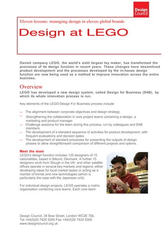 Eleven lessons: managing design in eleven global brands




Danish company LEGO, the world’s sixth largest toy maker, has transformed the
processes of its design function in recent years. These changes have streamlined
product development and the processes developed by the in-house design
function are now being used as a method to improve innovation across the entire
business.

Overview
LEGO has developed a new design system, called Design for Business (D4B), by
which its whole innovation process is run.

Key elements of the LEGO Design For Business process include:

—   The alignment between corporate objectives and design strategy
— Strengthening the collaboration in core project teams containing a design, a
  marketing and product manager
— Challenge sessions for the team during this process, run by colleagues and D4B
  members
— The development of a standard sequence of activities for product development, with
  frequent evaluations and decision gates
— The development of standard processes for presenting the outputs of design
  phases to allow straightforward comparison of different projects and options.

Meet the team
LEGO’s design function includes 120 designers of 15
nationalities, based in Billund, Denmark. A further 15
designers work from Slough in the UK, and other satellite
offices operate in several key markets and regions, either
developing ideas for local market tastes or acting as a
monitor of trends and new technologies (which is
particularly the case with the Japanese unit).

For individual design projects, LEGO operates a matrix
organisation containing core teams. Each core team




Design Council, 34 Bow Street, London WC2E 7DL
Tel +44(0)20 7420 5200 Fax +44(0)20 7420 5300
www.designcouncil.org.uk
 
