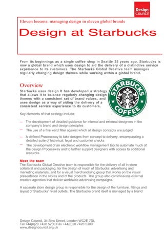 Eleven lessons: managing design in eleven global brands




From its beginnings as a single coffee shop in Seattle 35 years ago, Starbucks is
now a global brand which uses design to aid the delivery of a distinctive service
experience to its customers. The Starbucks Global Creative team manages
regularly changing design themes while working within a global brand.


Overview
Starbucks uses design It has developed a strategy
that allows it to balance regularly changing design
themes with a consistent set of brand values, and
uses design as a way of aiding the delivery of a
consistent service experience to its customers.

Key elements of that strategy include:

— The development of detailed guidance for internal and external designers in the
  company’s brand and design principles
— The use of a five word filter against which all design concepts are judged

— A defined Processway to take designs from concept to delivery, encompassing a
  detailed suite of technical, legal and customer checks
— The development of an electronic workflow management tool to automate much of
  the design Processway and to further support designers with access to additional
  resources.

Meet the team
The Starbucks Global Creative team is responsible for the delivery of all in-store
collateral and packaging, for the design of much of Starbucks’ advertising and
marketing materials, and for a visual merchandising group that works on the visual
presentation in the stores and of the products. The group also commissions external
creative agencies that deliver worldwide advertising campaigns.

A separate store design group is responsible for the design of the furniture, fittings and
layout of Starbucks’ retail outlets. The Starbucks brand itself is managed by a brand




Design Council, 34 Bow Street, London WC2E 7DL
Tel +44(0)20 7420 5200 Fax +44(0)20 7420 5300
www.designcouncil.org.uk
 