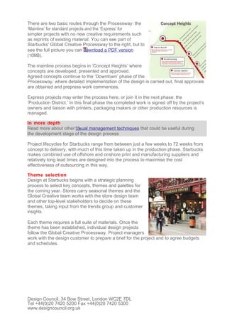 There are two basic routes through the Processway: the
‘Mainline’ for standard projects and the ‘Express’ for
simpler projects with no new creative requirements such
as reprints of existing material. You can see part of
Starbucks' Global Creative Processway to the right, but to
see the full picture you can download a PDF version
(10MB).

The mainline process begins in ‘Concept Heights’ where
concepts are developed, presented and approved.
Agreed concepts continue to the ‘Downtown’ phase of the
Processway, where detailed implementation of the design is carried out, final approvals
are obtained and prepress work commences.

Express projects may enter the process here, or join it in the next phase: the
‘Production District.’ In this final phase the completed work is signed off by the project’s
owners and liaison with printers, packaging makers or other production resources is
managed.

In more depth
Read more about other visual management techniques that could be useful during
the development stage of the design process

Project lifecycles for Starbucks range from between just a few weeks to 72 weeks from
concept to delivery, with much of this time taken up in the production phase. Starbucks
makes combined use of offshore and onshore print and manufacturing suppliers and
relatively long lead times are designed into the process to maximise the cost
effectiveness of outsourcing in this way.

Theme selection
Design at Starbucks begins with a strategic planning
process to select key concepts, themes and palettes for
the coming year. Stores carry seasonal themes and the
Global Creative team works with the store design team
and other top-level stakeholders to decide on these
themes, taking input from the trends group and customer
insights.

Each theme requires a full suite of materials. Once the
theme has been established, individual design projects
follow the Global Creative Processway. Project managers
work with the design customer to prepare a brief for the project and to agree budgets
and schedules.




Design Council, 34 Bow Street, London WC2E 7DL
Tel +44(0)20 7420 5200 Fax +44(0)20 7420 5300
www.designcouncil.org.uk
 
