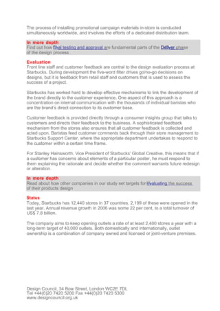 The process of installing promotional campaign materials in-store is conducted
simultaneously worldwide, and involves the efforts of a dedicated distribution team.

In more depth
Find out how final testing and approval are fundamental parts of the Deliver phase
of the design process

Evaluation
Front line staff and customer feedback are central to the design evaluation process at
Starbucks. During development the five-word filter drives go/no-go decisions on
designs, but it is feedback from retail staff and customers that is used to assess the
success of a project.

Starbucks has worked hard to develop effective mechanisms to link the development of
the brand directly to the customer experience. One aspect of this approach is a
concentration on internal communication with the thousands of individual baristas who
are the brand’s direct connection to its customer base.

Customer feedback is provided directly through a consumer insights group that talks to
customers and directs their feedback to the business. A sophisticated feedback
mechanism from the stores also ensures that all customer feedback is collected and
acted upon. Baristas feed customer comments back through their store management to
Starbucks Support Center, where the appropriate department undertakes to respond to
the customer within a certain time frame.

For Stanley Hainsworth, Vice President of Starbucks' Global Creative, this means that if
a customer has concerns about elements of a particular poster, he must respond to
them explaining the rationale and decide whether the comment warrants future redesign
or alteration.

In more depth
Read about how other companies in our study set targets for evaluating the success
of their products design

Status
Today, Starbucks has 12,440 stores in 37 countries. 2,199 of these were opened in the
last year. Annual revenue growth in 2006 was some 22 per cent, to a total turnover of
US$ 7.8 billion.

The company aims to keep opening outlets a rate of at least 2,400 stores a year with a
long-term target of 40,000 outlets. Both domestically and internationally, outlet
ownership is a combination of company owned and licensed or joint-venture premises.




Design Council, 34 Bow Street, London WC2E 7DL
Tel +44(0)20 7420 5200 Fax +44(0)20 7420 5300
www.designcouncil.org.uk
 