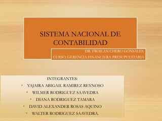 SISTEMA NACIONAL DE
CONTABILIDAD
DR. FROILAN CHERO GONSALES.
CURSO: GERENCIA FINANCIERA PRESUPUESTARIA
INTEGRANTES:
• YAJAIRA ABIGAIL RAMIREZ REYNOSO
• WILMER RODRIGUEZ SAAVEDRA
• DIANA RODRIGUEZ TAMARA
• DAVID ALEXANDER ROSAS AQUINO
• WALTER RODRIGUEZ SAAVEDRA.
 