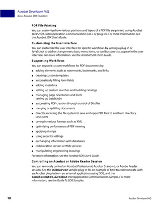 Acrobat Developer FAQ
     Basic Acrobat SDK Questions


                 PDF File Printing
                 You can customize how various portions and layers of a PDF file are printed using Acrobat
                 JavaScript, Interapplication Communication (IAC), or plug-ins. For more information, see
                 the Acrobat SDK User’s Guide.
                 Customizing the User Interface
                 You can customize the user interface for specific workflows by writing a plug-in or
                 JavaScript to add or change menu bars, menu items, or tool buttons that appear in the user
                 interface. For more information, see the Acrobat SDK User’s Guide.
                 Supporting Workflows
                 You can support custom workflows for PDF documents by:
                 ●   adding elements such as watermarks, bookmarks, and links
                 ●   creating custom templates
                 ●   automatically filling form fields
                 ●   adding metadata
                 ●   setting up custom searches and building catalogs
                 ●   managing page orientation and fonts
                     setting up batch jobs
                 ●   automating PDF creation through control of Distiller
                 ●   merging or splitting documents
                 ●   directly accessing the file system to save and open PDF files to and from directory
                     structures
                 ●   saving in various formats such as XML
                 ●   optimizing performance of PDF viewing
                 ●   applying stamps
                 ●   using security settings
                 ●   exchanging information with databases
                 ●   collaboration servers or Web services
                 ●   manipulating engineering drawings
                 For more information, see the Acrobat SDK User’s Guide.
                 Controlling an Acrobat or Adobe Reader Session
                 You can remotely control an Acrobat Professional, Acrobat Standard, or Adobe Reader
                 session. See the DDEServer sample plug-in for an example of how to communicate with
                 an Acrobat plug-in from an external application using DDE, and the
                 RemoteControlAcrobat Interapplication Communication sample. For more
                 information, see the Guide To SDK Samples.




10                                                                                               Acrobat Developer FAQ
 