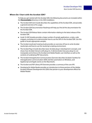 Acrobat Developer FAQ
                                                                                           Basic Acrobat SDK Questions


         Where Do I Start with the Acrobat SDK?
                        To help you get started with the Acrobat SDK, the following documents are included within
                        the Documentation directory in the SDK installation:
                        ●   The Acrobat SDK User’s Guide describes the capabilities of the Acrobat SDK, and provides
                            a general overview of its usage.
                        ●   The Acrobat SDK Documentation Roadmap will help you find all the documentation for
                            the Acrobat SDK.
                        ●   The Acrobat SDK Release Notes contain information relating to the latest release of the
                            Acrobat SDK.
                        ●   Guide To SDK Samples provides a large number of sample applications, scripts, code
                            snippets, and plug-ins to demonstrate how to use the APIs in the Acrobat SDK. Use this
                            guide to locate appropriate samples.
                        ●   The Acrobat JavaScript Scripting Guide provides an overview of how to write Acrobat
                            JavaScripts and how to use the JavaScript scripting environment.
                        ●   The Acrobat Plug-In Guide describes basic Acrobat plug-in development concepts, and
                            shows how Acrobat interacts with plug-ins. It demonstrates how your plug-ins can
                            manipulate and enhance the Acrobat and Adobe Reader user interface as well as the
                            contents of underlying PDF documents.
                        ●   The Acrobat Interapplication Communication Overview describes Acrobat’s facilities for
                            interapplication communication (DDE and OLE automation on Windows, and
                            AppleScript and Apple events on the Macintosh).
                        ●   The Acrobat and PDF Library API Overview provides a summary of the core API.
                        ●   Developing for Adobe Reader provides an introduction to those portions of the Adobe
                            Acrobat Software Development Kit (SDK) that pertain to your development efforts for
                            Adobe Reader.




Acrobat Developer FAQ                                                                                                    11
 