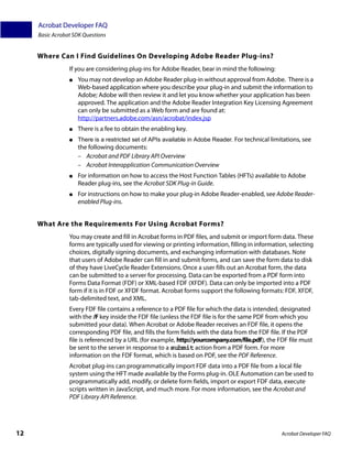 Acrobat Developer FAQ
     Basic Acrobat SDK Questions


     Where Can I Find Guidelines On Developing Adobe Reader Plug-ins?
                 If you are considering plug-ins for Adobe Reader, bear in mind the following:
                 ●   You may not develop an Adobe Reader plug-in without approval from Adobe. There is a
                     Web-based application where you describe your plug-in and submit the information to
                     Adobe; Adobe will then review it and let you know whether your application has been
                     approved. The application and the Adobe Reader Integration Key Licensing Agreement
                     can only be submitted as a Web form and are found at:
                     http://partners.adobe.com/asn/acrobat/index.jsp
                 ●   There is a fee to obtain the enabling key.
                 ●   There is a restricted set of APIs available in Adobe Reader. For technical limitations, see
                     the following documents:
                     – Acrobat and PDF Library API Overview
                     – Acrobat Interapplication Communication Overview
                 ●   For information on how to access the Host Function Tables (HFTs) available to Adobe
                     Reader plug-ins, see the Acrobat SDK Plug-in Guide.
                 ●   For instructions on how to make your plug-in Adobe Reader-enabled, see Adobe Reader-
                     enabled Plug-ins.


     What Are the Requirements For Using Acrobat Forms?
                 You may create and fill in Acrobat forms in PDF files, and submit or import form data. These
                 forms are typically used for viewing or printing information, filling in information, selecting
                 choices, digitally signing documents, and exchanging information with databases. Note
                 that users of Adobe Reader can fill in and submit forms, and can save the form data to disk
                 of they have LiveCycle Reader Extensions. Once a user fills out an Acrobat form, the data
                 can be submitted to a server for processing. Data can be exported from a PDF form into
                 Forms Data Format (FDF) or XML-based FDF (XFDF). Data can only be imported into a PDF
                 form if it is in FDF or XFDF format. Acrobat forms support the following formats: FDF, XFDF,
                 tab-delimited text, and XML.
                 Every FDF file contains a reference to a PDF file for which the data is intended, designated
                 with the /F key inside the FDF file (unless the FDF file is for the same PDF from which you
                 submitted your data). When Acrobat or Adobe Reader receives an FDF file, it opens the
                 corresponding PDF file, and fills the form fields with the data from the FDF file. If the PDF
                 file is referenced by a URL (for example, http://yourcompany.com/file.pdf), the FDF file must
                 be sent to the server in response to a submit action from a PDF form. For more
                 information on the FDF format, which is based on PDF, see the PDF Reference.
                 Acrobat plug-ins can programmatically import FDF data into a PDF file from a local file
                 system using the HFT made available by the Forms plug-in. OLE Automation can be used to
                 programmatically add, modify, or delete form fields, import or export FDF data, execute
                 scripts written in JavaScript, and much more. For more information, see the Acrobat and
                 PDF Library API Reference.




12                                                                                                  Acrobat Developer FAQ
 