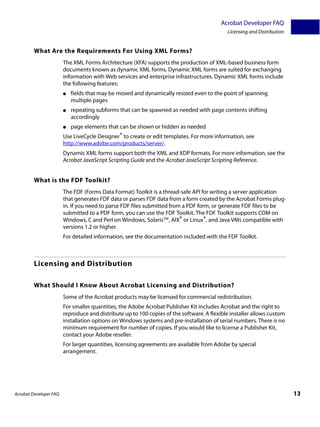 Acrobat Developer FAQ
                                                                                             Licensing and Distribution


         What Are the Requirements For Using XML Forms?
                        The XML Forms Architecture (XFA) supports the production of XML-based business form
                        documents known as dynamic XML forms. Dynamic XML forms are suited for exchanging
                        information with Web services and enterprise infrastructures. Dynamic XML forms include
                        the following features:
                        ●   fields that may be moved and dynamically resized even to the point of spanning
                            multiple pages
                        ●   repeating subforms that can be spawned as needed with page contents shifting
                            accordingly
                        ●   page elements that can be shown or hidden as needed
                        Use LiveCycle Designer® to create or edit templates. For more information, see
                        http://www.adobe.com/products/server/.
                        Dynamic XML forms support both the XML and XDP formats. For more information, see the
                        Acrobat JavaScript Scripting Guide and the Acrobat JavaScript Scripting Reference.


         What is the FDF Toolkit?
                        The FDF (Forms Data Format) Toolkit is a thread-safe API for writing a server application
                        that generates FDF data or parses FDF data from a form created by the Acrobat Forms plug-
                        in. If you need to parse FDF files submitted from a PDF form, or generate FDF files to be
                        submitted to a PDF form, you can use the FDF Toolkit. The FDF Toolkit supports COM on
                        Windows, C and Perl on Windows, Solaris™, AIX® or Linux®, and Java VMs compatible with
                        versions 1.2 or higher.
                        For detailed information, see the documentation included with the FDF Toolkit.



         Licensing and Distribution

         What Should I Know About Acrobat Licensing and Distribution?
                        Some of the Acrobat products may be licensed for commercial redistribution.
                        For smaller quantities, the Adobe Acrobat Publisher Kit includes Acrobat and the right to
                        reproduce and distribute up to 100 copies of the software. A flexible installer allows custom
                        installation options on Windows systems and pre-installation of serial numbers. There is no
                        minimum requirement for number of copies. If you would like to license a Publisher Kit,
                        contact your Adobe reseller.
                        For larger quantities, licensing agreements are available from Adobe by special
                        arrangement.




Acrobat Developer FAQ                                                                                                     13
 