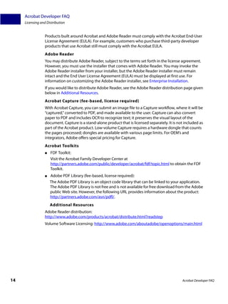 Acrobat Developer FAQ
     Licensing and Distribution


                  Products built around Acrobat and Adobe Reader must comply with the Acrobat End-User
                  License Agreement (EULA). For example, customers who purchase third-party developer
                  products that use Acrobat still must comply with the Acrobat EULA.
                  Adobe Reader
                  You may distribute Adobe Reader, subject to the terms set forth in the license agreement.
                  However, you must use the installer that comes with Adobe Reader. You may invoke the
                  Adobe Reader installer from your installer, but the Adobe Reader installer must remain
                  intact and the End User License Agreement (EULA) must be displayed at first use. For
                  information on customizing the Adobe Reader installer, see Enterprise Installation.
                  If you would like to distribute Adobe Reader, see the Adobe Reader distribution page given
                  below in Additional Resources.
                  Acrobat Capture (fee-based, license required)
                  With Acrobat Capture, you can submit an image file to a Capture workflow, where it will be
                  “captured,” converted to PDF, and made available to the user. Capture can also convert
                  paper to PDF and includes OCR to recognize text; it preserves the visual layout of the
                  document. Capture is a stand-alone product that is licensed separately. It is not included as
                  part of the Acrobat product. Low-volume Capture requires a hardware dongle that counts
                  the pages processed; dongles are available with various page limits. For OEM’s and
                  integrators, Adobe offers special pricing for Capture.
                  Acrobat Toolkits
                  ●   FDF Toolkit:
                      Visit the Acrobat Family Developer Center at
                      http://partners.adobe.com/public/developer/acrobat/fdf/topic.html to obtain the FDF
                      Toolkit.
                  ●   Adobe PDF Library (fee-based, license required):
                      The Adobe PDF Library is an object code library that can be linked to your application.
                      The Adobe PDF Library is not free and is not available for free download from the Adobe
                      public Web site. However, the following URL provides information about the product:
                      http://partners.adobe.com/asn/pdfl/.
                      Additional Resources
                  Adobe Reader distribution:
                  http://www.adobe.com/products/acrobat/distribute.html?readstep
                  Volume Software Licensing: http://www.adobe.com/aboutadobe/openoptions/main.html




14                                                                                                Acrobat Developer FAQ
 