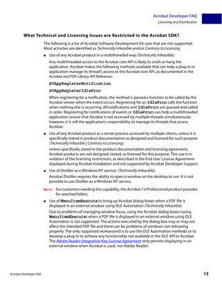 Acrobat Developer FAQ
                                                                                              Licensing and Distribution


         What Technical and Licensing Issues are Restricted in the Acrobat SDK?
                        The following is a list of Acrobat Software Development Kit uses that are not supported.
                        Most activities are identified as Technically Infeasible and/or Contrary to Licensing.
                        ●   Use of any Acrobat product in a multithreaded way (Technically Infeasible).
                            Any multithreaded access to the Acrobat core API is likely to crash or hang the
                            application. Acrobat makes the following methods available that can help a plug-in or
                            application manage its thread’s access to the Acrobat core API, as documented in the
                            Acrobat and PDF Library API Reference:
                            AVAppRegisterNotification
                            AVAppRegisterIdleProc
                            When registering for a notification, the method is passed a function to be called by the
                            Acrobat viewer when the event occurs. Registering for an IdleProc calls the function
                            when nothing else is occurring. All notifications and IdleProcs are queued and called
                            in order. Registering for notifications of events or IdleProcs can help a multithreaded
                            application ensure that Acrobat is not accessed by multiple threads simultaneously;
                            however, it is still the application’s responsibility to manage its threads that access
                            Acrobat.
                        ●   Use of any Acrobat product as a server process accessed by multiple clients, unless it is
                            specifically stated in product documentation as designed and licensed for such purpose
                            (Technically Infeasible | Contrary to Licensing).
                            Unless specifically stated in the product documentation and licensing agreement,
                            Acrobat products are not designed, tested, or licensed for this purpose. This use is in
                            violation of the licensing restrictions, as described in the End User License Agreement
                            displayed during Acrobat installation and not supported by Acrobat Developer Support.
                        ●   Use of Distiller as a Windows NT service. (Technically Infeasible).
                            Acrobat Distiller requires the ability to open a window on the desktop to run. It is not
                            possible to use Distiller as a Windows NT service.
                        NOTE:   For customers needing this capability, the Acrobat 7.0 Professional product provides
                                for watched folders.
                        ●   Use of MenuItemExecute to bring up Acrobat dialog boxes when a PDF file is
                            displayed in an external window using OLE Automation (Technically Infeasible).
                            Due to problems of managing window focus, using the Acrobat dialog boxes (using
                            MenuItemExecute) when a PDF file is displayed in an external window using OLE
                            Automation is not supported. The actions executed by the dialog box may or may not
                            affect the intended PDF file and there can be problems of windows not redrawing
                            properly. The only supported workaround is to use the OLE Automation methods or to
                            develop a plug-in to achieve any functionality not available in the OLE API to Acrobat.
                            The Adobe Reader Integration Key License Agreement only permits displaying in an
                            external window when Acrobat is used, not Adobe Reader.




Acrobat Developer FAQ                                                                                                      15
 