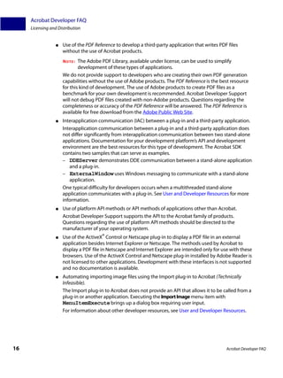 Acrobat Developer FAQ
     Licensing and Distribution


                  ●   Use of the PDF Reference to develop a third-party application that writes PDF files
                      without the use of Acrobat products.
                      NOTE:   The Adobe PDF Library, available under license, can be used to simplify
                              development of these types of applications.
                      We do not provide support to developers who are creating their own PDF generation
                      capabilities without the use of Adobe products. The PDF Reference is the best resource
                      for this kind of development. The use of Adobe products to create PDF files as a
                      benchmark for your own development is recommended. Acrobat Developer Support
                      will not debug PDF files created with non-Adobe products. Questions regarding the
                      completeness or accuracy of the PDF Reference will be answered. The PDF Reference is
                      available for free download from the Adobe Public Web Site.
                  ●   Interapplication communication (IAC) between a plug-in and a third-party application.
                      Interapplication communication between a plug-in and a third-party application does
                      not differ significantly from interapplication communication between two stand-alone
                      applications. Documentation for your development platform’s API and development
                      environment are the best resources for this type of development. The Acrobat SDK
                      contains two samples that can serve as examples.
                      – DDEServer demonstrates DDE communication between a stand-alone application
                         and a plug-in.
                      – ExternalWindow uses Windows messaging to communicate with a stand-alone
                         application.
                      One typical difficulty for developers occurs when a multithreaded stand-alone
                      application communicates with a plug-in. See User and Developer Resources for more
                      information.
                  ●   Use of platform API methods or API methods of applications other than Acrobat.
                      Acrobat Developer Support supports the API to the Acrobat family of products.
                      Questions regarding the use of platform API methods should be directed to the
                      manufacturer of your operating system.
                  ●   Use of the ActiveX® Control or Netscape plug-in to display a PDF file in an external
                      application besides Internet Explorer or Netscape. The methods used by Acrobat to
                      display a PDF file in Netscape and Internet Explorer are intended only for use with these
                      browsers. Use of the ActiveX Control and Netscape plug-in installed by Adobe Reader is
                      not licensed to other applications. Development with these interfaces is not supported
                      and no documentation is available.
                  ●   Automating importing image files using the Import plug-in to Acrobat (Technically
                      Infeasible).
                      The Import plug-in to Acrobat does not provide an API that allows it to be called from a
                      plug-in or another application. Executing the Import Image menu item with
                      MenuItemExecute brings up a dialog box requiring user input.
                      For information about other developer resources, see User and Developer Resources.




16                                                                                                 Acrobat Developer FAQ
 