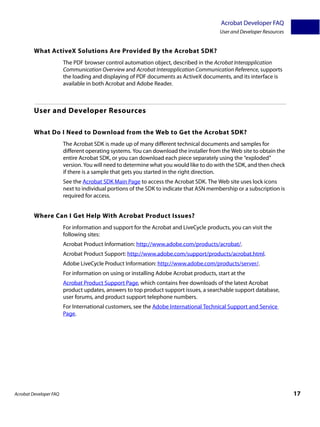 Acrobat Developer FAQ
                                                                                        User and Developer Resources


         What ActiveX Solutions Are Provided By the Acrobat SDK?
                        The PDF browser control automation object, described in the Acrobat Interapplication
                        Communication Overview and Acrobat Interapplication Communication Reference, supports
                        the loading and displaying of PDF documents as ActiveX documents, and its interface is
                        available in both Acrobat and Adobe Reader.



         User and Developer Resources

         What Do I Need to Download from the Web to Get the Acrobat SDK?
                        The Acrobat SDK is made up of many different technical documents and samples for
                        different operating systems. You can download the installer from the Web site to obtain the
                        entire Acrobat SDK, or you can download each piece separately using the “exploded”
                        version. You will need to determine what you would like to do with the SDK, and then check
                        if there is a sample that gets you started in the right direction.
                        See the Acrobat SDK Main Page to access the Acrobat SDK. The Web site uses lock icons
                        next to individual portions of the SDK to indicate that ASN membership or a subscription is
                        required for access.


         Where Can I Get Help With Acrobat Product Issues?
                        For information and support for the Acrobat and LiveCycle products, you can visit the
                        following sites:
                        Acrobat Product Information: http://www.adobe.com/products/acrobat/.
                        Acrobat Product Support: http://www.adobe.com/support/products/acrobat.html.
                        Adobe LiveCycle Product Information: http://www.adobe.com/products/server/.
                        For information on using or installing Adobe Acrobat products, start at the
                        Acrobat Product Support Page, which contains free downloads of the latest Acrobat
                        product updates, answers to top product support issues, a searchable support database,
                        user forums, and product support telephone numbers.
                        For International customers, see the Adobe International Technical Support and Service
                        Page.




Acrobat Developer FAQ                                                                                                  17
 