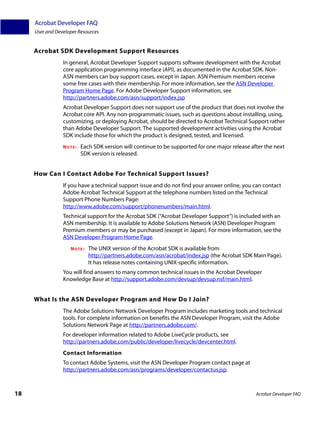 Acrobat Developer FAQ
     User and Developer Resources


     Acrobat SDK Development Support Resources
                 In general, Acrobat Developer Support supports software development with the Acrobat
                 core application programming interface (API), as documented in the Acrobat SDK. Non-
                 ASN members can buy support cases, except in Japan. ASN Premium members receive
                 some free cases with their membership. For more information, see the ASN Developer
                 Program Home Page. For Adobe Developer Support information, see
                 http://partners.adobe.com/asn/support/index.jsp
                 Acrobat Developer Support does not support use of the product that does not involve the
                 Acrobat core API. Any non-programmatic issues, such as questions about installing, using,
                 customizing, or deploying Acrobat, should be directed to Acrobat Technical Support rather
                 than Adobe Developer Support. The supported development activities using the Acrobat
                 SDK include those for which the product is designed, tested, and licensed.
                 NOTE:   Each SDK version will continue to be supported for one major release after the next
                         SDK version is released.


     How Can I Contact Adobe For Technical Support Issues?
                 If you have a technical support issue and do not find your answer online, you can contact
                 Adobe Acrobat Technical Support at the telephone numbers listed on the Technical
                 Support Phone Numbers Page:
                 http://www.adobe.com/support/phonenumbers/main.html.
                 Technical support for the Acrobat SDK (“Acrobat Developer Support”) is included with an
                 ASN membership. It is available to Adobe Solutions Network (ASN) Developer Program
                 Premium members or may be purchased (except in Japan). For more information, see the
                 ASN Developer Program Home Page.
                    NOTE:   The UNIX version of the Acrobat SDK is available from
                            http://partners.adobe.com/asn/acrobat/index.jsp (the Acrobat SDK Main Page).
                            It has release notes containing UNIX-specific information.
                 You will find answers to many common technical issues in the Acrobat Developer
                 Knowledge Base at http://support.adobe.com/devsup/devsup.nsf/main.html.


     What Is the ASN Developer Program and How Do I Join?
                 The Adobe Solutions Network Developer Program includes marketing tools and technical
                 tools. For complete information on benefits the ASN Developer Program, visit the Adobe
                 Solutions Network Page at http://partners.adobe.com/.
                 For developer information related to Adobe LiveCycle products, see
                 http://partners.adobe.com/public/developer/livecycle/devcenter.html.
                 Contact Information
                 To contact Adobe Systems, visit the ASN Developer Program contact page at
                 http://partners.adobe.com/asn/programs/developer/contactus.jsp.



18                                                                                              Acrobat Developer FAQ
 