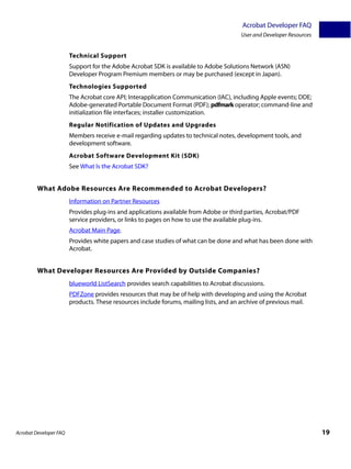 Acrobat Developer FAQ
                                                                                        User and Developer Resources


                        Technical Support
                        Support for the Adobe Acrobat SDK is available to Adobe Solutions Network (ASN)
                        Developer Program Premium members or may be purchased (except in Japan).
                        Technologies Supported
                        The Acrobat core API; Interapplication Communication (IAC), including Apple events; DDE;
                        Adobe-generated Portable Document Format (PDF); pdfmark operator; command-line and
                        initialization file interfaces; installer customization.
                        Regular Notification of Updates and Upgrades
                        Members receive e-mail regarding updates to technical notes, development tools, and
                        development software.
                        Acrobat Software Development Kit (SDK)
                        See What Is the Acrobat SDK?


         What Adobe Resources Are Recommended to Acrobat Developers?
                        Information on Partner Resources
                        Provides plug-ins and applications available from Adobe or third parties, Acrobat/PDF
                        service providers, or links to pages on how to use the available plug-ins.
                        Acrobat Main Page.
                        Provides white papers and case studies of what can be done and what has been done with
                        Acrobat.


         What Developer Resources Are Provided by Outside Companies?
                        blueworld ListSearch provides search capabilities to Acrobat discussions.
                        PDFZone provides resources that may be of help with developing and using the Acrobat
                        products. These resources include forums, mailing lists, and an archive of previous mail.




Acrobat Developer FAQ                                                                                                  19
 