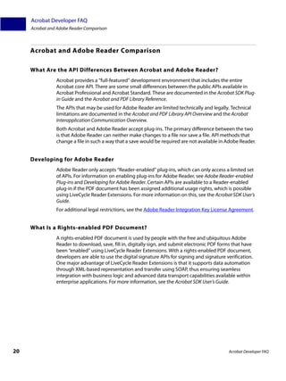 Acrobat Developer FAQ
     Acrobat and Adobe Reader Comparison



     Acrobat and Adobe Reader Comparison

     What Are the API Differences Between Acrobat and Adobe Reader?
                Acrobat provides a “full-featured” development environment that includes the entire
                Acrobat core API. There are some small differences between the public APIs available in
                Acrobat Professional and Acrobat Standard. These are documented in the Acrobat SDK Plug-
                in Guide and the Acrobat and PDF Library Reference.
                The APIs that may be used for Adobe Reader are limited technically and legally. Technical
                limitations are documented in the Acrobat and PDF Library API Overview and the Acrobat
                Interapplication Communication Overview.
                Both Acrobat and Adobe Reader accept plug-ins. The primary difference between the two
                is that Adobe Reader can neither make changes to a file nor save a file. API methods that
                change a file in such a way that a save would be required are not available in Adobe Reader.


     Developing for Adobe Reader
                Adobe Reader only accepts “Reader-enabled” plug-ins, which can only access a limited set
                of APIs. For information on enabling plug-ins for Adobe Reader, see Adobe Reader-enabled
                Plug-ins and Developing for Adobe Reader. Certain APIs are available to a Reader-enabled
                plug-in if the PDF document has been assigned additional usage rights, which is possible
                using LiveCycle Reader Extensions. For more information on this, see the Acrobat SDK User’s
                Guide.
                For additional legal restrictions, see the Adobe Reader Integration Key License Agreement.


     What Is a Rights-enabled PDF Document?
                A rights-enabled PDF document is used by people with the free and ubiquitous Adobe
                Reader to download, save, fill in, digitally sign, and submit electronic PDF forms that have
                been “enabled” using LiveCycle Reader Extensions. With a rights-enabled PDF document,
                developers are able to use the digital signature APIs for signing and signature verification.
                One major advantage of LiveCycle Reader Extensions is that it supports data automation
                through XML-based representation and transfer using SOAP, thus ensuring seamless
                integration with business logic and advanced data transport capabilities available within
                enterprise applications. For more information, see the Acrobat SDK User’s Guide.




20                                                                                               Acrobat Developer FAQ
 