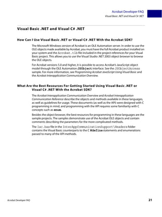 Acrobat Developer FAQ
                                                                                   Visual Basic .NET and Visual C# .NET



         Visual Basic .NET and Visual C# .NET

         How Can I Use Visual Basic .NET or Visual C# .NET With the Acrobat SDK?
                        The Microsoft Windows version of Acrobat is an OLE Automation server. In order to use the
                        OLE objects made available by Acrobat, you must have the full Acrobat product installed on
                        your system and the Acrobat.tlb file included in the project references for your Visual
                        Basic project. This allows you to use the Visual Studio .NET 2003 object browser to browse
                        the OLE objects.
                        For Acrobat versions 5.0 and higher, it is possible to access Acrobat’s JavaScript object
                        model through the OLE Automation JSObject interface. See the JSObjectAccess
                        sample. For more information, see Programming Acrobat JavaScript Using Visual Basic and
                        the Acrobat Interapplication Communication Overview.


         What Are the Best Resources For Getting Started Using Visual Basic .NET or
                 Visual C# .NET With the Acrobat SDK?
                        The Acrobat Interapplication Communication Overview and Acrobat Interapplication
                        Communication Reference describe the objects and methods available in these languages,
                        as well as guidelines for usage. These documents (as well as the API) were designed with C
                        programming in mind, and programming with the API requires some familiarity with C
                        concepts such as enum.
                        Besides the object browser, the best resources for programming in these languages are the
                        sample projects. The samples demonstrate use of the Acrobat OLE objects and contain
                        comments describing the parameters for the more complicated methods.
                        The Iac.bas file in the InterAppCommunicationSupportHeaders folder
                        contains the Visual Basic counterparts to the C #define statements and enumerations
                        passed to many of the API methods.




Acrobat Developer FAQ                                                                                                     21
 
