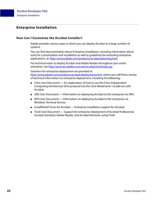 Acrobat Developer FAQ
     Enterprise Installation



     Enterprise Installation

     How Can I Customize the Acrobat Installer?
                  Adobe provides various ways in which you can deploy Acrobat to a large number of
                  systems.
                  You can find documentation about Enterprise Installation, including information about
                  tools for customization and installation as well as guidelines for extending enterprise
                  applications, at: http://www.adobe.com/products/acrobat/planning.html.
                  For technical notes to deploy Acrobat and Adobe Reader throughout your entire
                  enterprise, see http://partners.adobe.com/asn/acrobat/technotes.jsp.
                  Solutions for enterprise deployment are provided at
                  http://www.adobe.com/products/acrobat/deployment.html ,where you will find a variety
                  of technical information on enterprise deployment, including the following:
                  ●   Citrix User Document — An explanation of how to use the Citrix Independent
                      Computing Architecture (ICA) protocol (via the Citrix MetaFrame 1.8 add-on) with
                      Acrobat.
                  ●   SMS User Document — Information on deploying Acrobat to the enterprise via SMS.
                  ●   WTS User Document — Information on deploying Acrobat to the enterprise via
                      Windows Terminal Service.
                  ●   InstallShield Tuner for Acrobat — Enterprise installation support for Acrobat.
                  ●   Tivoli User Document — Support for enterprise deployment of Acrobat Professional,
                      Acrobat Standard, Adobe Reader, and Acrobat Elements using Tivoli.




22                                                                                                 Acrobat Developer FAQ
 