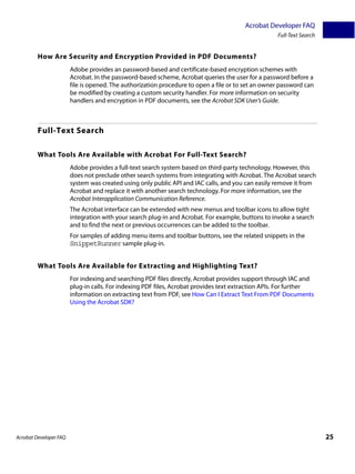 Acrobat Developer FAQ
                                                                                                    Full-Text Search


         How Are Security and Encryption Provided in PDF Documents?
                        Adobe provides an password-based and certificate-based encryption schemes with
                        Acrobat. In the password-based scheme, Acrobat queries the user for a password before a
                        file is opened. The authorization procedure to open a file or to set an owner password can
                        be modified by creating a custom security handler. For more information on security
                        handlers and encryption in PDF documents, see the Acrobat SDK User’s Guide.



         Full-Text Search

         What Tools Are Available with Acrobat For Full-Text Search?
                        Adobe provides a full-text search system based on third-party technology. However, this
                        does not preclude other search systems from integrating with Acrobat. The Acrobat search
                        system was created using only public API and IAC calls, and you can easily remove it from
                        Acrobat and replace it with another search technology. For more information, see the
                        Acrobat Interapplication Communication Reference.
                        The Acrobat interface can be extended with new menus and toolbar icons to allow tight
                        integration with your search plug-in and Acrobat. For example, buttons to invoke a search
                        and to find the next or previous occurrences can be added to the toolbar.
                        For samples of adding menu items and toolbar buttons, see the related snippets in the
                        SnippetRunner sample plug-in.


         What Tools Are Available for Extracting and Highlighting Text?
                        For indexing and searching PDF files directly, Acrobat provides support through IAC and
                        plug-in calls. For indexing PDF files, Acrobat provides text extraction APIs. For further
                        information on extracting text from PDF, see How Can I Extract Text From PDF Documents
                        Using the Acrobat SDK?




Acrobat Developer FAQ                                                                                                  25
 