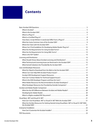 Contents



                        Basic Acrobat SDK Questions . . . . . . . . . . . . . . . . . . . . . . . . . . . . . . . . . . . . . . . . . . . . . 5
                             What Is Acrobat? . . . . . . . . . . . . . . . . . . . . . . . . . . . . . . . . . . . . . . . . . . . . . . . . . . 5
                             What Is the Acrobat SDK? . . . . . . . . . . . . . . . . . . . . . . . . . . . . . . . . . . . . . . . . . . . . . 6
                             What Is a Plug-in? . . . . . . . . . . . . . . . . . . . . . . . . . . . . . . . . . . . . . . . . . . . . . . . . . . 7
                             What Is a Certified Plug-in? . . . . . . . . . . . . . . . . . . . . . . . . . . . . . . . . . . . . . . . . . . . . 8
                             How Does a Script Written in JavaScript Differ From a Plug-in? . . . . . . . . . . . . . . . . . . . . . 8
                             What Are Some Common Uses of the Acrobat SDK? . . . . . . . . . . . . . . . . . . . . . . . . . . . . 9
                             Where Do I Start with the Acrobat SDK?. . . . . . . . . . . . . . . . . . . . . . . . . . . . . . . . . . . 11
                             Where Can I Find Guidelines On Developing Adobe Reader Plug-ins?. . . . . . . . . . . . . . . . 12
                             What Are the Requirements For Using Acrobat Forms? . . . . . . . . . . . . . . . . . . . . . . . . . 12
                             What Are the Requirements For Using XML Forms? . . . . . . . . . . . . . . . . . . . . . . . . . . . 13
                             What is the FDF Toolkit? . . . . . . . . . . . . . . . . . . . . . . . . . . . . . . . . . . . . . . . . . . . . . 13
                        Licensing and Distribution . . . . . . . . . . . . . . . . . . . . . . . . . . . . . . . . . . . . . . . . . . . . . . 13
                             What Should I Know About Acrobat Licensing and Distribution? . . . . . . . . . . . . . . . . . . . 13
                             What Technical and Licensing Issues are Restricted in the Acrobat SDK? . . . . . . . . . . . . . . 15
                             What ActiveX Solutions Are Provided By the Acrobat SDK?. . . . . . . . . . . . . . . . . . . . . . . 17
                        User and Developer Resources . . . . . . . . . . . . . . . . . . . . . . . . . . . . . . . . . . . . . . . . . . . 17
                             What Do I Need to Download from the Web to Get the Acrobat SDK?. . . . . . . . . . . . . . . . 17
                             Where Can I Get Help With Acrobat Product Issues? . . . . . . . . . . . . . . . . . . . . . . . . . . . 17
                             Acrobat SDK Development Support Resources . . . . . . . . . . . . . . . . . . . . . . . . . . . . . . 18
                             How Can I Contact Adobe For Technical Support Issues? . . . . . . . . . . . . . . . . . . . . . . . . 18
                             What Is the ASN Developer Program and How Do I Join? . . . . . . . . . . . . . . . . . . . . . . . . 18
                             What Adobe Resources Are Recommended to Acrobat Developers? . . . . . . . . . . . . . . . . 19
                             What Developer Resources Are Provided by Outside Companies? . . . . . . . . . . . . . . . . . . 19
                        Acrobat and Adobe Reader Comparison . . . . . . . . . . . . . . . . . . . . . . . . . . . . . . . . . . . . . 20
                             What Are the API Differences Between Acrobat and Adobe Reader?. . . . . . . . . . . . . . . . . 20
                             Developing for Adobe Reader . . . . . . . . . . . . . . . . . . . . . . . . . . . . . . . . . . . . . . . . . 20
                             What Is a Rights-enabled PDF Document? . . . . . . . . . . . . . . . . . . . . . . . . . . . . . . . . . 20
                        Visual Basic .NET and Visual C# .NET . . . . . . . . . . . . . . . . . . . . . . . . . . . . . . . . . . . . . . . . 21
                             How Can I Use Visual Basic .NET or Visual C# .NET With the Acrobat SDK? . . . . . . . . . . . . . 21
                             What Are the Best Resources For Getting Started Using Visual Basic .NET or Visual C# .NET With
                             the Acrobat SDK? . . . . . . . . . . . . . . . . . . . . . . . . . . . . . . . . . . . . . . . . . . . . . . . . . 21
                        Enterprise Installation . . . . . . . . . . . . . . . . . . . . . . . . . . . . . . . . . . . . . . . . . . . . . . . . . 22
                             How Can I Customize the Acrobat Installer? . . . . . . . . . . . . . . . . . . . . . . . . . . . . . . . . 22
                        PDF Documents. . . . . . . . . . . . . . . . . . . . . . . . . . . . . . . . . . . . . . . . . . . . . . . . . . . . . 23



Acrobat Developer FAQ                                                                                                                                   3
 