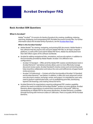 Acrobat Developer FAQ



         Basic Acrobat SDK Questions

         What Is Acrobat?
                        Adobe® Acrobat® 7.0 consists of a family of products for creating, modifying, indexing,
                        searching, displaying, and manipulating PDF (Portable Document Format) files. For further
                        information about the Acrobat family of products, see the Acrobat Main Page.
                        What is the Acrobat Family?
                        ●   Adobe Reader® for viewing, navigating, and printing PDF documents. Adobe Reader is
                            free software that lets anyone view and print Adobe PDF files on all major computer
                            platforms, as well as fill in and submit Adobe PDF forms. Adobe has distributed more
                            than 500 million copies of the software worldwide.
                        ●   Acrobat for adding navigational links, annotations, and security options, in addition to
                            the functionality provided by Adobe Reader. Acrobat 7.0 is offered in two
                            configurations:
                            – Acrobat 7.0 Standard — Offers all of the Adobe PDF creation and distribution tools in
                               Acrobat Elements® (see below) and also allows users to more effectively manage
                               document review cycles. Acrobat Standard’s intuitive review and commenting tools
                               help streamline collaboration and reduce the costs and inefficiencies of paper-based
                               review processes.
                            – Acrobat 7.0 Professional — Contains all of the functionality of Acrobat 7.0 Standard
                               and Acrobat Elements® (see below). In addition, it offers the most advanced control
                               over document creation, exchange, review, and output. It is intended for users who
                               need to perform sophisticated tasks, such as preflighting print files, distributing
                               layered CAD drawings, and creating interactive forms.
                        ●   Acrobat Elements for organizations requiring widespread PDF creation capability
                            without the need to install the full Acrobat Distiller® product on every desktop. Acrobat
                            Elements allows organizations to extend their investments in Microsoft® Office by
                            standardizing on Adobe PDF for document distribution. Acrobat Elements is available
                            through licensing with minimum orders of 1,000 seats. There is no public API for Acrobat
                            Elements.




Acrobat Developer FAQ                                                                                                   5
 