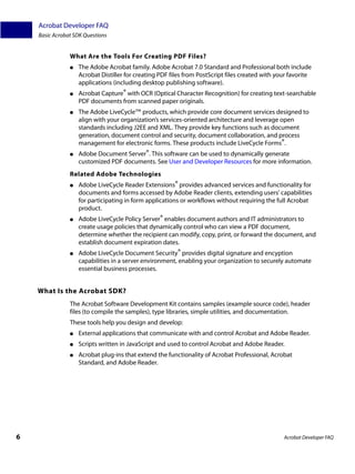 Acrobat Developer FAQ
    Basic Acrobat SDK Questions


                What Are the Tools For Creating PDF Files?
                ●   The Adobe Acrobat family. Adobe Acrobat 7.0 Standard and Professional both include
                    Acrobat Distiller for creating PDF files from PostScript files created with your favorite
                    applications (including desktop publishing software).
                ●   Acrobat Capture® with OCR (Optical Character Recognition) for creating text-searchable
                    PDF documents from scanned paper originals.
                ●   The Adobe LiveCycle™ products, which provide core document services designed to
                    align with your organization’s services-oriented architecture and leverage open
                    standards including J2EE and XML. They provide key functions such as document
                    generation, document control and security, document collaboration, and process
                    management for electronic forms. These products include LiveCycle Forms®.
                ●   Adobe Document Server®. This software can be used to dynamically generate
                    customized PDF documents. See User and Developer Resources for more information.
                Related Adobe Technologies
                ●   Adobe LiveCycle Reader Extensions® provides advanced services and functionality for
                    documents and forms accessed by Adobe Reader clients, extending users’ capabilities
                    for participating in form applications or workflows without requiring the full Acrobat
                    product.
                ●   Adobe LiveCycle Policy Server® enables document authors and IT administrators to
                    create usage policies that dynamically control who can view a PDF document,
                    determine whether the recipient can modify, copy, print, or forward the document, and
                    establish document expiration dates.
                ●   Adobe LiveCycle Document Security® provides digital signature and encyption
                    capabilities in a server environment, enabling your organization to securely automate
                    essential business processes.


    What Is the Acrobat SDK?
                The Acrobat Software Development Kit contains samples (example source code), header
                files (to compile the samples), type libraries, simple utilities, and documentation.
                These tools help you design and develop:
                ●   External applications that communicate with and control Acrobat and Adobe Reader.
                ●   Scripts written in JavaScript and used to control Acrobat and Adobe Reader.
                ●   Acrobat plug-ins that extend the functionality of Acrobat Professional, Acrobat
                    Standard, and Adobe Reader.




6                                                                                                 Acrobat Developer FAQ
 