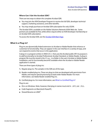 Acrobat Developer FAQ
                                                                                           Basic Acrobat SDK Questions


                        Where Can I Get the Acrobat SDK?
                        There are two ways to obtain the complete Acrobat SDK:
                        ●   You may join the ASN Developer Program to receive the full SDK, developer technical
                            support, marketing assistance, and other benefits.
                        ●   You may simply purchase an Acrobat SDK subscription for only US$99.
                        The Acrobat SDK is available on the Adobe Solutions Network (ASN) Web site. Some
                        portions are available for free, while others require either an ASN Developer membership or
                        an Acrobat SDK subscription.
                        To access the Acrobat SDK, see the Acrobat SDK Main Page.


         What Is a Plug-in?
                        Plug-ins are dynamically-linked extensions to Acrobat or Adobe Reader that enhance or
                        customize its functionality. They can appear in the user interface in a variety of ways, and
                        can respond to events that occur in the application.
                        A plug-in is a program written in ANSI C/C++ that uses the Acrobat public API. Its purpose is
                        to add functionality to Acrobat Professional, Acrobat Standard, or Adobe Reader. A plug-in
                        program file must be stored in the Plug_ins folder in the user’s Acrobat or Adobe Reader
                        installation, and its functionality becomes available when the Acrobat or Adobe Reader
                        application is started.
                        There are three types of plug-ins:
                        1. Regular plug-ins. The samples in the SDK are of this type.
                        2. Reader-enabled plug-ins. These are plug-ins that are developed with permission from
                           Adobe, and require special processing to load under Adobe Reader. For more
                           information, see Adobe Reader-enabled Plug-ins.
                        3. Certified plug-ins. For more information, see What Is a Certified Plug-in?
                        Plug-ins are:
                        ●   DLLs on Windows. Note, however, that plug-in names must end in .API, not .DLL.
                        ●   Code fragments on Macintosh PowerPC.
                        ●   Shared libraries on UNIX®.




Acrobat Developer FAQ                                                                                                    7
 