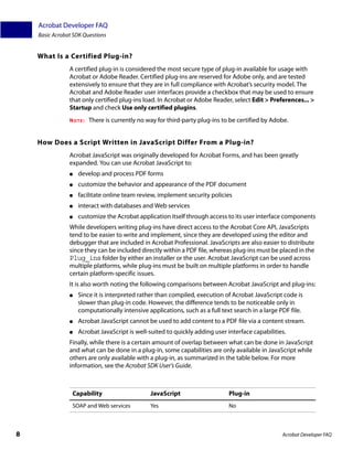 Acrobat Developer FAQ
    Basic Acrobat SDK Questions


    What Is a Certified Plug-in?
                A certified plug-in is considered the most secure type of plug-in available for usage with
                Acrobat or Adobe Reader. Certified plug-ins are reserved for Adobe only, and are tested
                extensively to ensure that they are in full compliance with Acrobat’s security model. The
                Acrobat and Adobe Reader user interfaces provide a checkbox that may be used to ensure
                that only certified plug-ins load. In Acrobat or Adobe Reader, select Edit > Preferences... >
                Startup and check Use only certified plugins.
                NOTE:   There is currently no way for third-party plug-ins to be certified by Adobe.


    How Does a Script Written in JavaScript Differ From a Plug-in?
                Acrobat JavaScript was originally developed for Acrobat Forms, and has been greatly
                expanded. You can use Acrobat JavaScript to:
                ●   develop and process PDF forms
                ●   customize the behavior and appearance of the PDF document
                ●   facilitate online team review, implement security policies
                ●   interact with databases and Web services
                ●   customize the Acrobat application itself through access to its user interface components
                While developers writing plug-ins have direct access to the Acrobat Core API, JavaScripts
                tend to be easier to write and implement, since they are developed using the editor and
                debugger that are included in Acrobat Professional. JavaScripts are also easier to distribute
                since they can be included directly within a PDF file, whereas plug-ins must be placed in the
                Plug_ins folder by either an installer or the user. Acrobat JavaScript can be used across
                multiple platforms, while plug-ins must be built on multiple platforms in order to handle
                certain platform-specific issues.
                It is also worth noting the following comparisons between Acrobat JavaScript and plug-ins:
                ●   Since it is interpreted rather than compiled, execution of Acrobat JavaScript code is
                    slower than plug-in code. However, the difference tends to be noticeable only in
                    computationally intensive applications, such as a full text search in a large PDF file.
                ●   Acrobat JavaScript cannot be used to add content to a PDF file via a content stream.
                ●   Acrobat JavaScript is well-suited to quickly adding user interface capabilities.
                Finally, while there is a certain amount of overlap between what can be done in JavaScript
                and what can be done in a plug-in, some capabilities are only available in JavaScript while
                others are only available with a plug-in, as summarized in the table below. For more
                information, see the Acrobat SDK User’s Guide.



                 Capability                     JavaScript                    Plug-in
                 SOAP and Web services          Yes                           No



8                                                                                                  Acrobat Developer FAQ
 